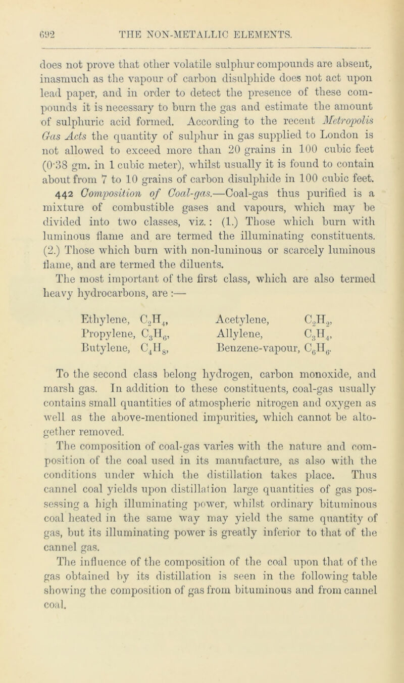 does not prove that other volatile sulphur compounds are absent, inasmuch as the vapour of carbon disulphide does not act upon lead paper, and in order to detect the presence of these com- pounds it is necessary to burn the gas and estimate the amount of sulphuric acid formed. According to the recent Metropolis G-as Acts the quantity of sulphur in gas supplied to London is not allowed to exceed more than 20 grains in 100 cubic feet (0-38 gm. in 1 cubic meter), whilst usually it is found to contain about from 7 to 10 grains of carbon disulphide in 100 cubic feet. 442 Composition of Coal-gas.—Coal-gas thus purified is a mixture of combustible gases and vapours, which may be divided into two classes, viz.: (1.) Those which burn with luminous flame and are termed the illuminating constituents. (2.) Those which burn with non-luminous or scarcely luminous llame, and are termed the diluents. The most important of the first class, which are also termed heavy hydrocarbons, are :— Ethylene, C2H4, Acetylene, C.2H2, Propylene, C3H6, Allylene, C3H4, Butylene, C4H8, Benzene-vapour, CgHy. To the second class belong hydrogen, carbon monoxide, and marsh gas. In addition to these constituents, coal-gas usually contains small quantities of atmospheric nitrogen and ox}^gen as well as the above-mentioned impurities, which cannot be alto- gether removed. The composition of coal-gas varies with the nature and com- position of the coal used in its manufacture, as also with the conditions under which the distillation takes place. Thus cannel coal yields upon distillation large quantities of gas pos- sessing a high illuminating power, whilst ordinary bituminous coal heated in the same way may yield the same quantity of gas, but its illuminating power is greatly inferior to that of the cannel gas. The influence of the composition of the coal upon that of the gas obtained by its distillation is seen in the following table showing the composition of gas from bituminous and from cannel coal.