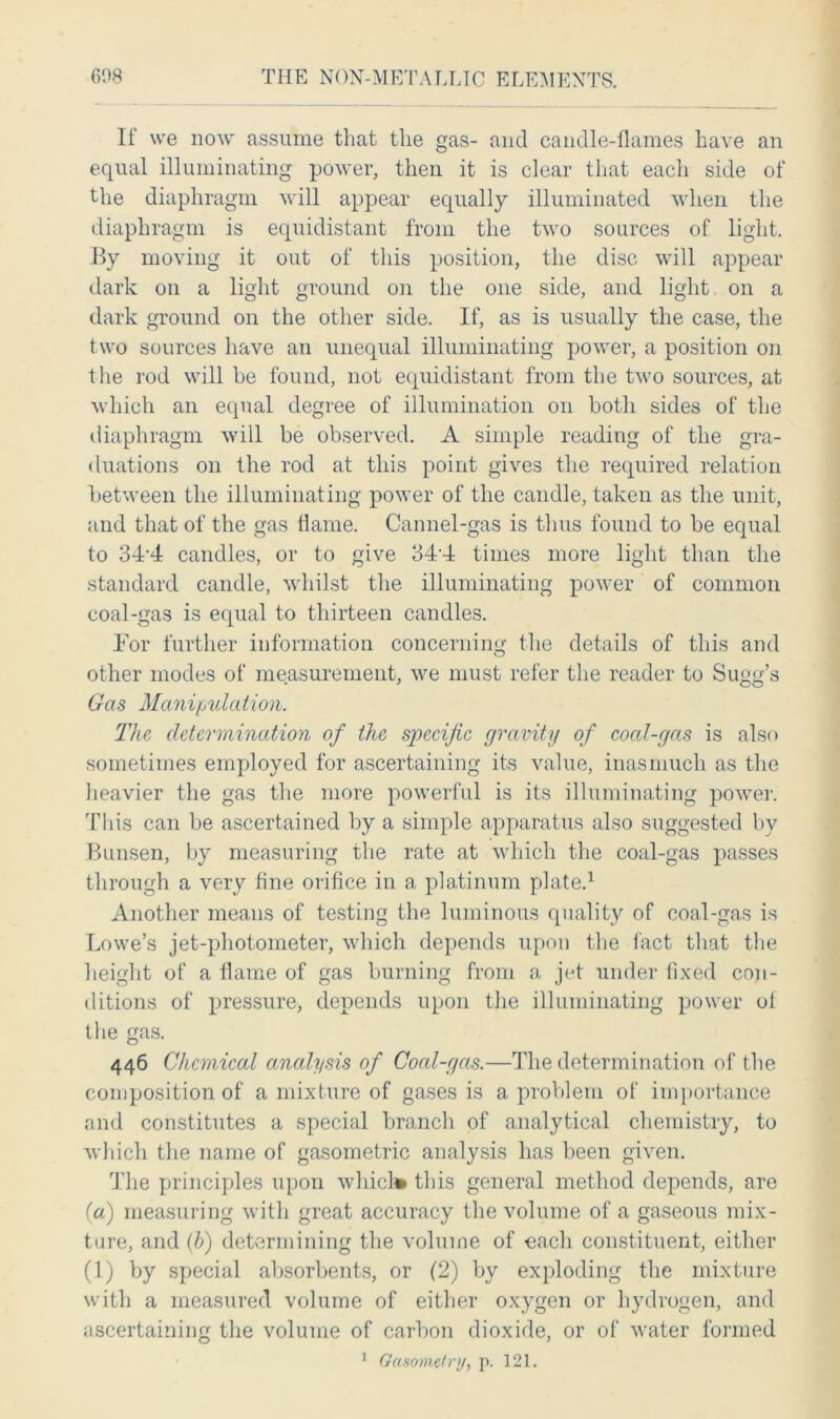 If we now assume that the gas- and candle-flames have an equal illuminating power, then it is clear that each side of the diaphragm will appear equally illuminated when the diaphragm is equidistant from the two sources of light. By moving it out of this position, the disc will appear dark on a light ground on the one side, and light on a dark ground on the other side. If, as is usually the case, the two sources have an unequal illuminating power, a position on the rod will be found, not equidistant from the two sources, at which an equal degree of illumination on both sides of the diaphragm will be observed. A simple reading of the gra- duations on the rod at this point gives the required relation between the illuminating power of the candle, taken as the unit, and that of the gas flame. Cannel-gas is thus found to be equal to 34'4 candles, or to give 34-4 times more light than the standard candle, whilst the illuminating power of common coal-gas is equal to thirteen candles. For further information concerning the details of this and other modes of measurement, we must refer the reader to Sugg’s Gas Manipulation. The determination of the specific gravity of cocd-gas is also sometimes employed for ascertaining its value, inasmuch as the heavier the gas the more powerful is its illuminating power. This can be ascertained by a simple apparatus also suggested by Bunsen, by measuring the rate at which the coal-gas passes through a very fine orifice in a platinum plate.1 Another means of testing the luminous quality of coal-gas is Lowe’s jet-photometer, which depends upon the fact that the height of a flame of gas burning from a jet under fixed con- ditions of pressure, depends upon the illuminating power of the gas. 446 Chemical analysis of Cocd-gas.—The determination of the composition of a mixture of gases is a problem of importance and constitutes a special branch of analytical chemistry, to which the name of gasometric analysis has been given. The principles upon which* this general method depends, are (a) measuring with great accuracy the volume of a gaseous mix- ture, and (b) determining the volume of each constituent, either (1) by special absorbents, or (2) by exploding the mixture with a measured volume of either oxygen or hydrogen, and ascertaining the volume of carbon dioxide, or of water formed 1 Gasometry, p. 121.