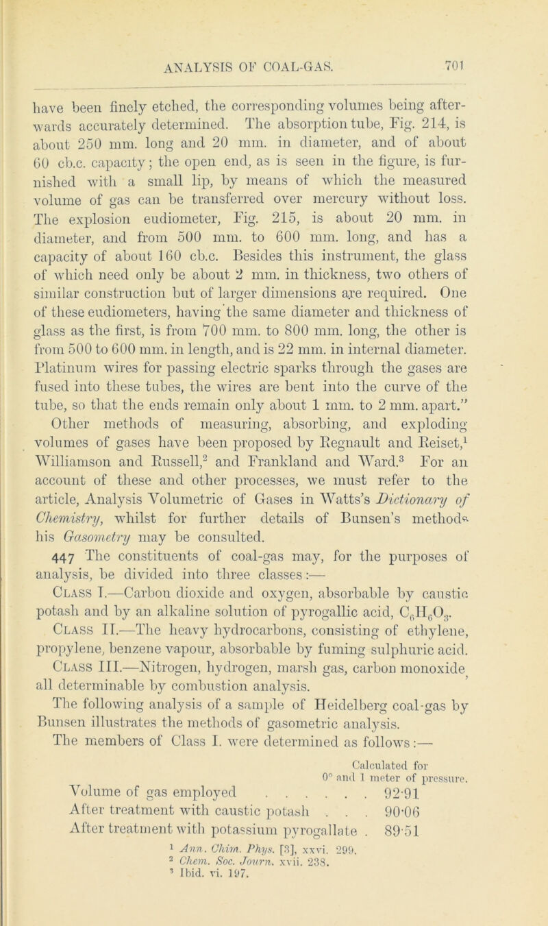 have been finely etched, the corresponding volumes being after- wards accurately determined. The absorption tube, Fig. 214, is about 250 mm. long and 20 mm. in diameter, and of about 60 cb.c. capacity; the open end, as is seen in the figure, is fur- nished with a small lip, by means of which the measured volume of gas can be transferred over mercury without loss. The explosion eudiometer, Fig. 215, is about 20 mm. in diameter, and from 500 mm. to 600 mm. long, and has a capacity of about 160 cb.c. Besides this instrument, the glass of which need only be about 2 mm. in thickness, two others of similar construction but of larger dimensions a.re required. One of these eudiometers, having the same diameter and thickness of glass as the first, is from 700 mm. to 800 mm. long, the other is from 500 to 600 mm. in length, and is 22 mm. in internal diameter. Platinum wires for passing electric sparks through the gases are fused into these tubes, the wires are bent into the curve of the tube, so that the ends remain only about 1 mm. to 2 mm. apart.” Other methods of measuring, absorbing, and exploding volumes of gases have been proposed by Begnault and Eeiset,1 Williamson and Bussell,2 and Frankland and Ward.3 For an account of these and other processes, we must refer to the article, Analysis Volumetric of Gases in Watts’s Dictionary of Chemistry, whilst for further details of Bunsen’s method* his Gasometry may be consulted. 447 The constituents of coal-gas may, for the purposes of analysis, be divided into three classes:— Class T.—Carbon dioxide and oxygen, absorbable by caustic potash and by an alkaline solution of pyrogallic acid, C0H6Or Class IT.—The heavy hydrocarbons, consisting of ethylene, propylene, benzene vapour, absorbable by fuming sulphuric acid. Class III.—Nitrogen, hydrogen, marsh gas, carbon monoxide all determinable by combustion analysis. The following analysis of a sample of Heidelberg coal-gas by Bunsen illustrates the methods of gasometric analysis. The members of Class I. were determined as follows:—• Calculated for 0° and 1 meter of pressure. Volume of gas employed 92-91 After treatment with caustic potash . . . 90-06 After treatment with potassium pyrogallate . 89 51 1 Ann. Chun. Phys. [3], xxvi. 299. 2 Cliem. Soc. Journ. xvii. 238. 1 Ibid. vi. 197.