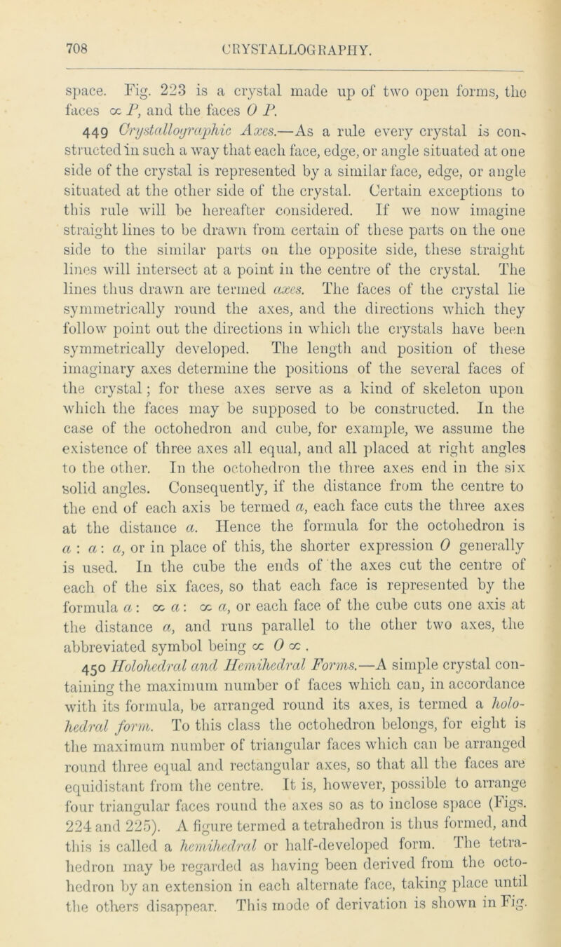 space. Fig. 223 is a crystal made up of two open forms, tlie faces cc P, and the faces 0 P. 449 Crystallographic Axes.—As a rule every crystal is con- structed in such a way that each face, edge, or angle situated at one side of the crystal is represented by a similar face, edge, or angle situated at the other side of the crystal. Certain exceptions to this rule will be hereafter considered. If we now imagine straight lines to be drawn from certain of these parts on the one side to the similar parts on the opposite side, these straight lines will intersect at a point in the centre of the crystal. The lines thus drawn are termed axes. The faces of the crystal lie symmetrically round the axes, and the directions which they follow point out the directions in which the crystals have been symmetrically developed. The length and position of these imaginary axes determine the positions of the several faces of the crystal; for these axes serve as a kind of skeleton upon which the faces may be supposed to be constructed. In the case of the octoliedron and cube, for example, we assume the existence of three axes all equal, and all placed at right angles to the other. In the octoliedron the three axes end in the six solid angles. Consequently, if the distance from the centre to the end of each axis be termed a, each face cuts the three axes at the distance a. Hence the formula for the octoliedron is a: a: a, or in place of this, the shorter expression 0 generally is used. In the cube the ends of the axes cut the centre of each of the six faces, so that each face is represented by the formula a: oc a: cc a, or each face of the cube cuts one axis at the distance a, and runs parallel to the other two axes, the abbreviated symbol being cc 0 cc . 450 Ilolohedral and Hcmihedral Forms.—A simple crystal con- taining the maximum number of faces which can, in accordance with its formula, be arranged round its axes, is termed a holo- hedral form. To this class the octoliedron belongs, for eight is the maximum number of triangular faces which can be arranged round three equal and rectangular axes, so that all the faces are equidistant from the centre. It is, however, possible to arrange four triangular faces round the axes so as to inclose space (figs. 224 and 225). A figure termed a tetrahedron is thus formed, and this is called a hcmihedral or half-developed form. The tetra- hedron may be regarded as having been derived from the octo- hedron by an extension in each alternate face, taking place until the others disappear. This mode of derivation is shown in Fig.