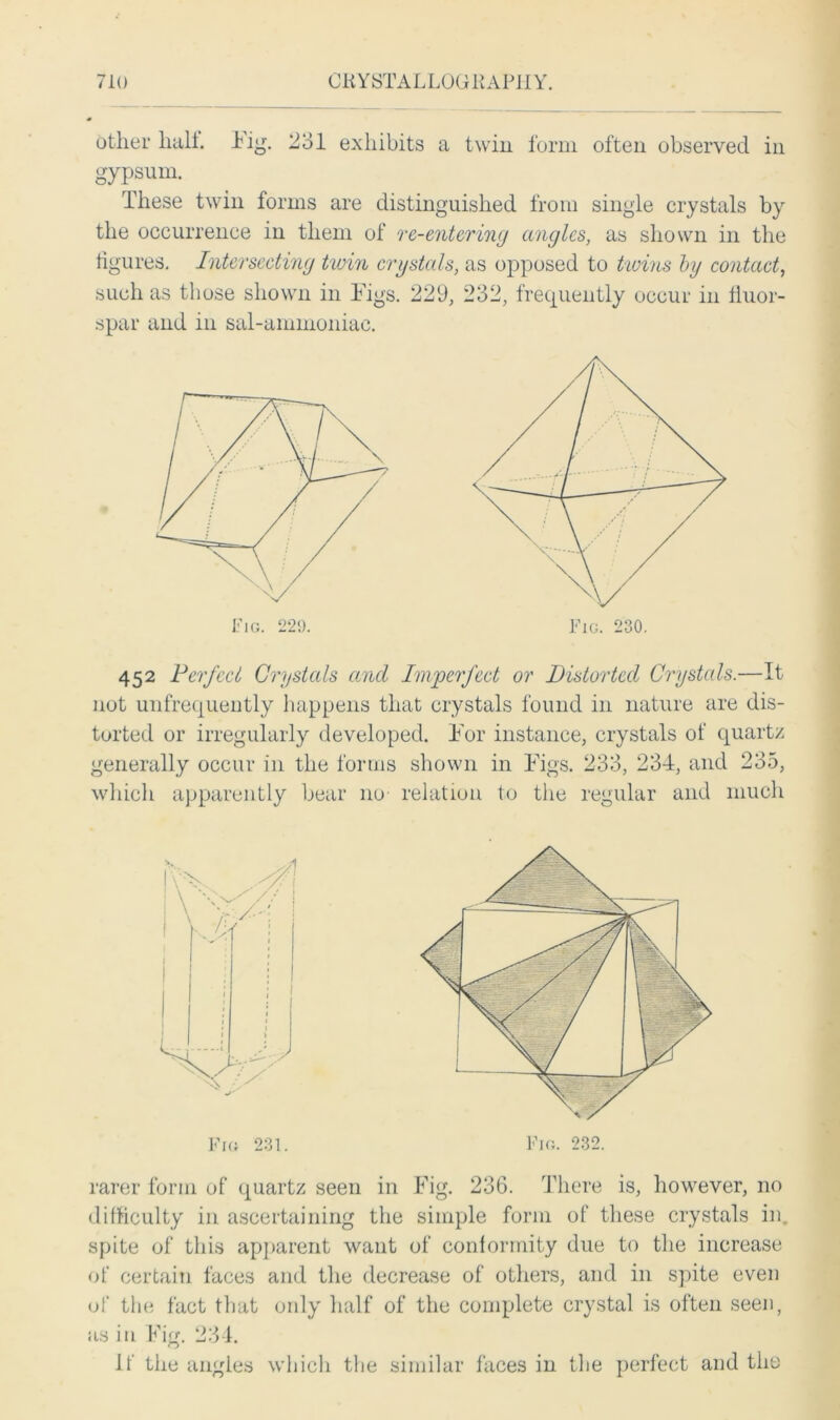^31 exhibits a twin form often observed in distinguished from single crystals by of re-entering angles, as shown in the Intersecting twin crystals, as opposed to twins by contact, other half. -Fig. gypsum. These twin forms are the occurrence in them figures. such as those shown in Fij>s. spar and in sal-ammoniac. 229, 232, frequently occur in fiuor- 452 Perfect Crystals and Imperfect or Distorted Crystals.—It not unfrequently happens that crystals found in nature are dis- torted or irregularly developed. For instance, crystals of quartz generally occur in the forms shown in Figs. 233, 234, and 235, which apparently bear 11c relation to the regular and much rarer form of quartz seen in Fig. 236. There is, however, no difficulty in ascertaining the simple form of these crystals in. spite of this apparent want of conlormity due to the increase of certain faces and the decrease of others, and in spite even of the fact that only half of the complete crystal is often seen, as in Fig. 234. If the angles which the similar faces in the perfect and the