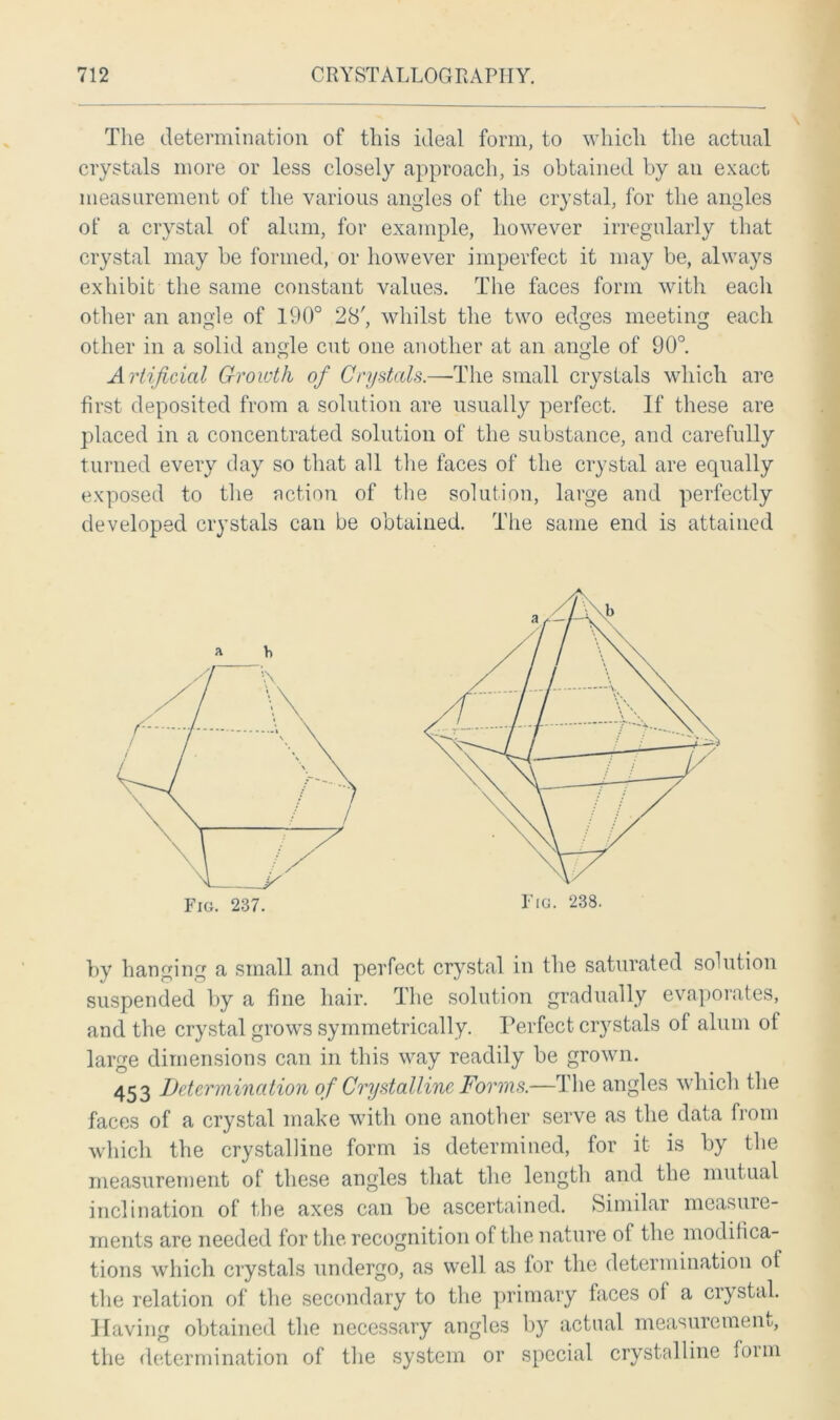 \ The determination of this ideal form, to which the actual crystals more or less closely approach, is obtained by an exact measurement of the various angles of the crystal, for the angles of a crystal of alum, for example, however irregularly that crystal may be formed, or however imperfect it may be, always exhibit the same constant values. The faces form with each other an angle of 190° 28', whilst the two edges meeting each other in a solid angle cut one another at an angle of 90°. Artificial Growth of Crystals.—The small crystals which are first deposited from a solution are usually perfect. If these are placed in a concentrated solution of the substance, and carefully turned every day so that all the faces of the crystal are equally exposed to the action of the solution, large and perfectly developed crystals can be obtained. The same end is attained by hanging a small and perfect crystal in the saturated solution suspended by a fine hair. The solution gradually evaporates, and the crystal grows symmetrically. Perfect crystals of alum of large dimensions can in this way readily be grown. 453 Determination of Crystalline Forms.—The angles which the faces of a crystal make with one another serve as the data from which the crystalline form is determined, for it is by the measurement of these angles that the length and the mutual inclination of the axes can be ascertained. Similar measure- ments are needed for the recognition of the nature of the modifica- tions which crystals undergo, as well as for the determination of the relation of the secondary to the primary faces ol a crystal. Having obtained the necessary angles by actual measurement/, the determination of the system or special crystalline form