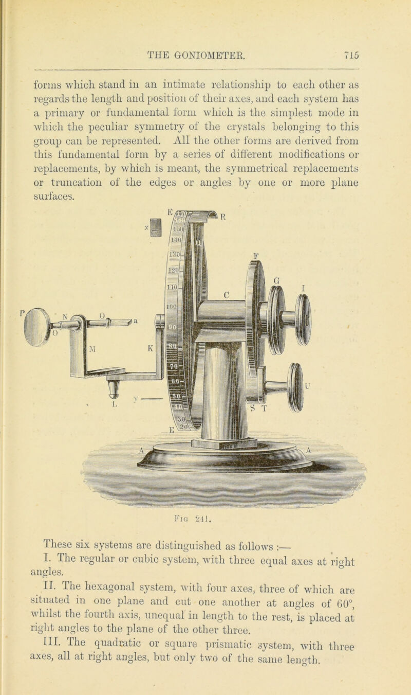 forms which stand in an intimate relationship to each other as regards the length and position of their axes, and each system has a primary or fundamental form which is the simplest mode in which the peculiar symmetry of the crystals belonging to this group can be represented. All the other forms are derived from this fundamental form by a series of different modifications or replacements, by which is meant, the symmetrical replacements or truncation of the edges or angles by one or more plane surfaces. These six systems are distinguished as follows :— I. The regular or cubic system, with three equal axes at right angles. II. The hexagonal system, with four axes, three of which are situated in one plane and cut oue another at angles of 60°, whilst the fourth axis, unequal in length to the rest, is placed at right angles to the plane of the other three. III. The quadratic or square prismatic system, with three axes, all at right angles, but only two of the same length cT' ‘
