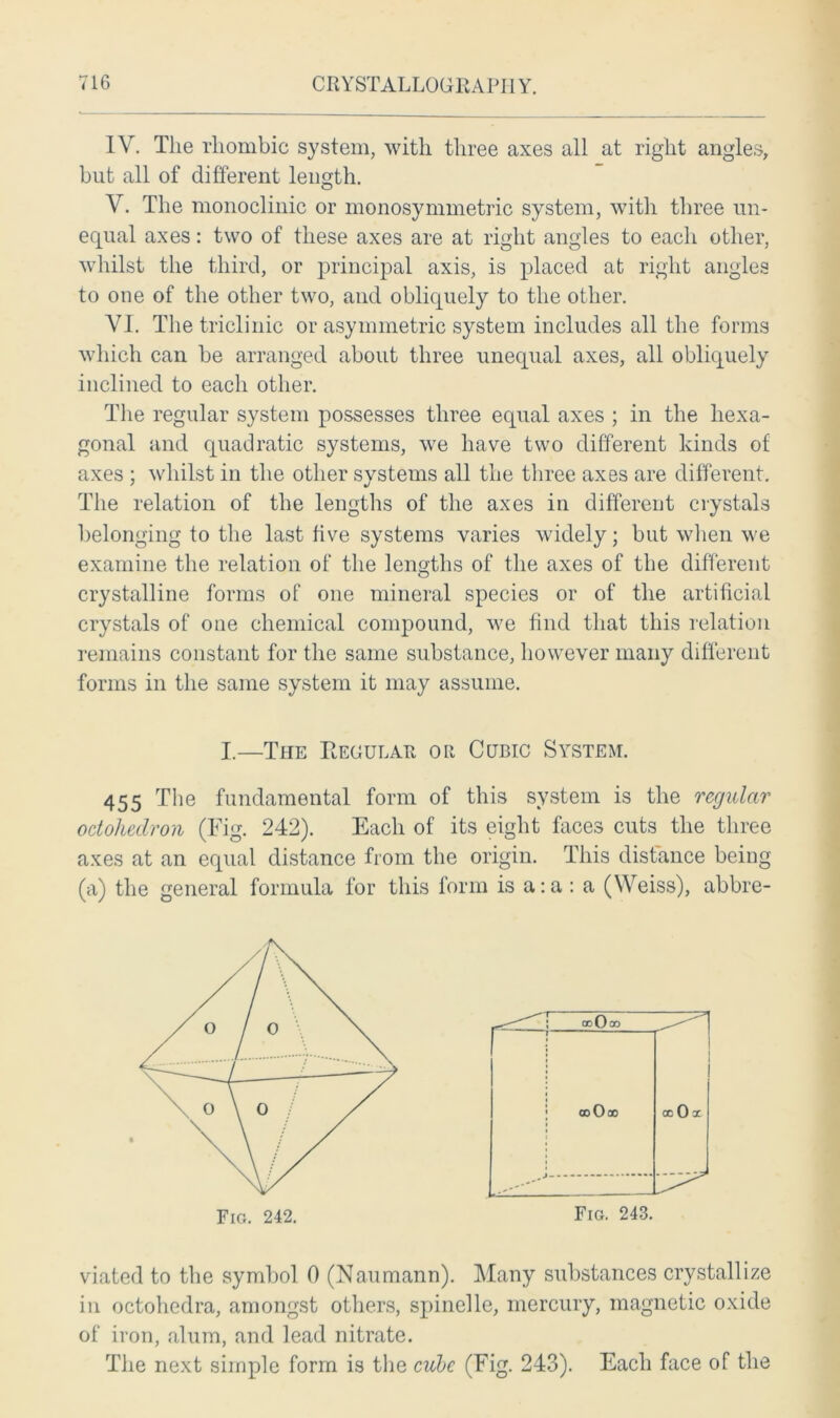 IV. The rhombic system, with three axes all at right angles, but all of different length. V. The monoclinic or monosymmetric system, with three un- equal axes: two of these axes are at right angles to each other, whilst the third, or principal axis, is placed at right angles to one of the other two, and obliquely to the other. VI. The triclinic or asymmetric system includes all the forms which can be arranged about three unequal axes, all obliquely inclined to each other. The regular system possesses three equal axes ; in the hexa- gonal and quadratic systems, we have two different kinds of axes ; whilst in the other systems all the three axes are different. The relation of the lengths of the axes in different crystals belonging to the last five systems varies widely; but when we examine the relation of the lengths of the axes of the different crystalline forms of one mineral species or of the artificial crystals of one chemical compound, we find that this relation remains constant for the same substance, however many different forms in the same system it may assume. 455 The fundamental form of this system is the regular odoliedron (Fig. 242). Each of its eight faces cuts the three axes at an equal distance from the origin. This distance being (a) the general formula for this form is a:a : a (Weiss), abbre- viated to the symbol 0 (Naumann). Many substances crystallize in octohedra, amongst others, spinelle, mercury, magnetic oxide of iron, alum, and lead nitrate. The next simple form is the cube (Fig. 243). Each face of the I.—The Regular or Cubic System.