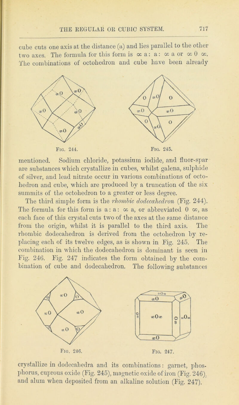 cube cuts one axis at the distance (a) and lies parallel to the other two axes. The formula for this form is cc a: a : cc a or cc 0 cc. The combinations of octohedron and cube have been already mentioned. Sodium chloride, potassium iodide, and fluor-spar are substances which crystallize in cubes, whilst galena, sulphide of silver, and lead nitrate occur in various combinations of octo- hedron and cube, which are produced by a truncation of the six summits of the octohedron to a greater or less degree. The third simple form is the rhombic dodecahedron (Fig. 244). The formula for this form is a: a: cc a, or abbreviated 0 oc, as each face of this crystal cuts two of the axes at the same distance from the origin, whilst it is parallel to the third axis. The rhombic dodecahedron is derived from the octohedron by re- placing each of its twelve edges, as is shown in Fig. 245. The combination in which the dodecahedron is dominant is seen in Fig. 246. Fig. 247 indicates the form obtained by the com- bination of cube and dodecahedron. The following substances Fig. 244. Fig. 245. Fig. 246. Fig. 247. crystallize in dodecahedra and its combinations: garnet, phos- phorus, cuprous oxide (Fig. 245), magnetic oxide of iron (Fig. 246). and alum when deposited from an alkaline solution (Fig. 247).