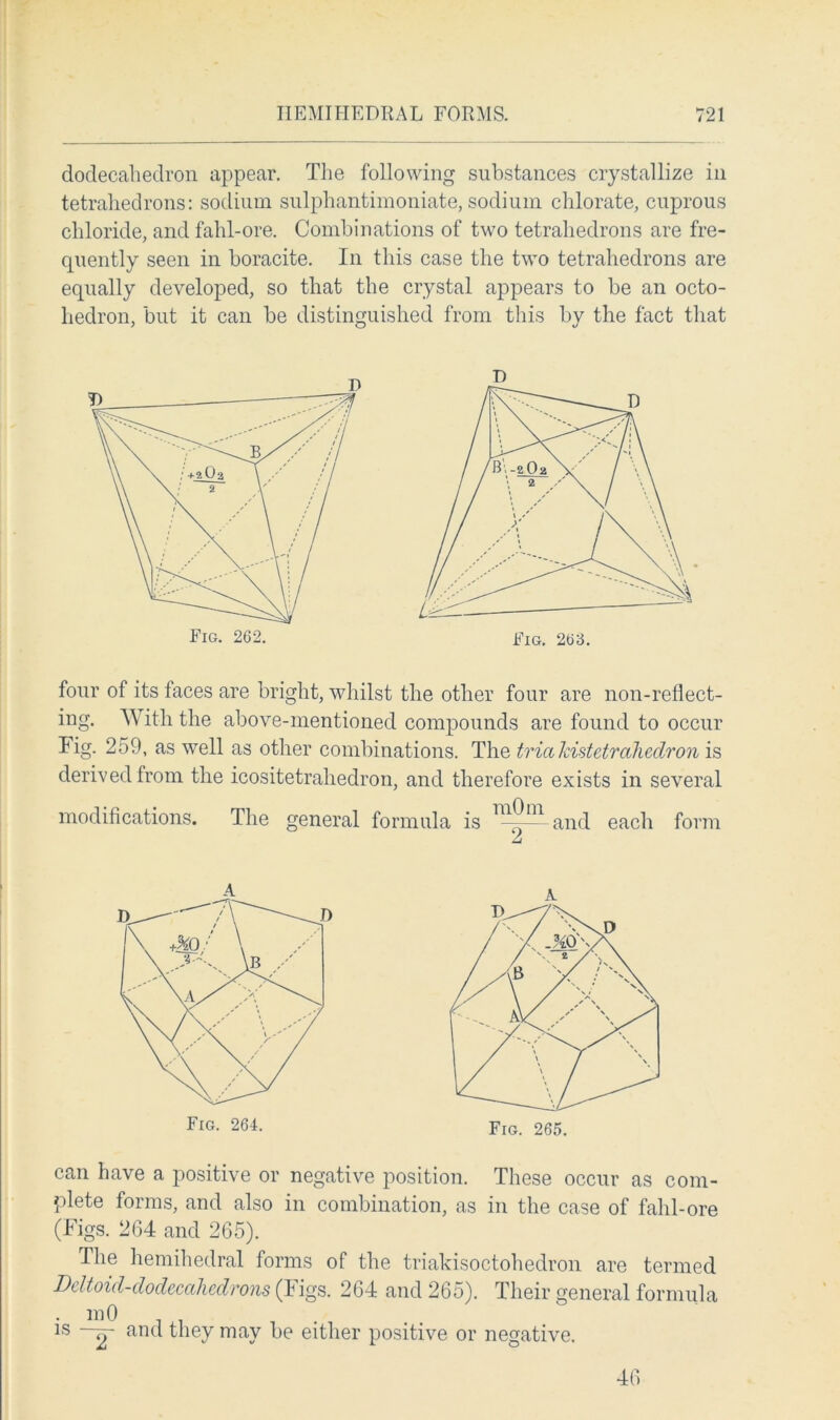 dodecahedron appear. The following substances crystallize in tetrahedrons: sodium sulphantimoniate, sodium chlorate, cuprous chloride, and fahl-ore. Combinations of two tetrahedrons are fre- quently seen in boracite. In this case the two tetrahedrons are equally developed, so that the crystal appears to be an octo- liedron, but it can be distinguished from this by the fact that four of its taces are bright, whilst the other four are non-reflect- ing. With the above-mentioned compounds are found to occur lig. 259, as well as other combinations. The tricekistelrahedron is derived from the icositetrahedron, and therefore exists in several modifications. The general formula is and each form can have a positive or negative position. These occur as com- plete forms, and also in combination, as in the case of fahl-ore (Figs. 264 and 265). The hemihedral forms of the triakisoctohedron are termed Deltoid-dodecahedrons (Figs. 264 and 265). Their general formula • lr|0 . 1S ~rr and they may be either positive or negative. 46
