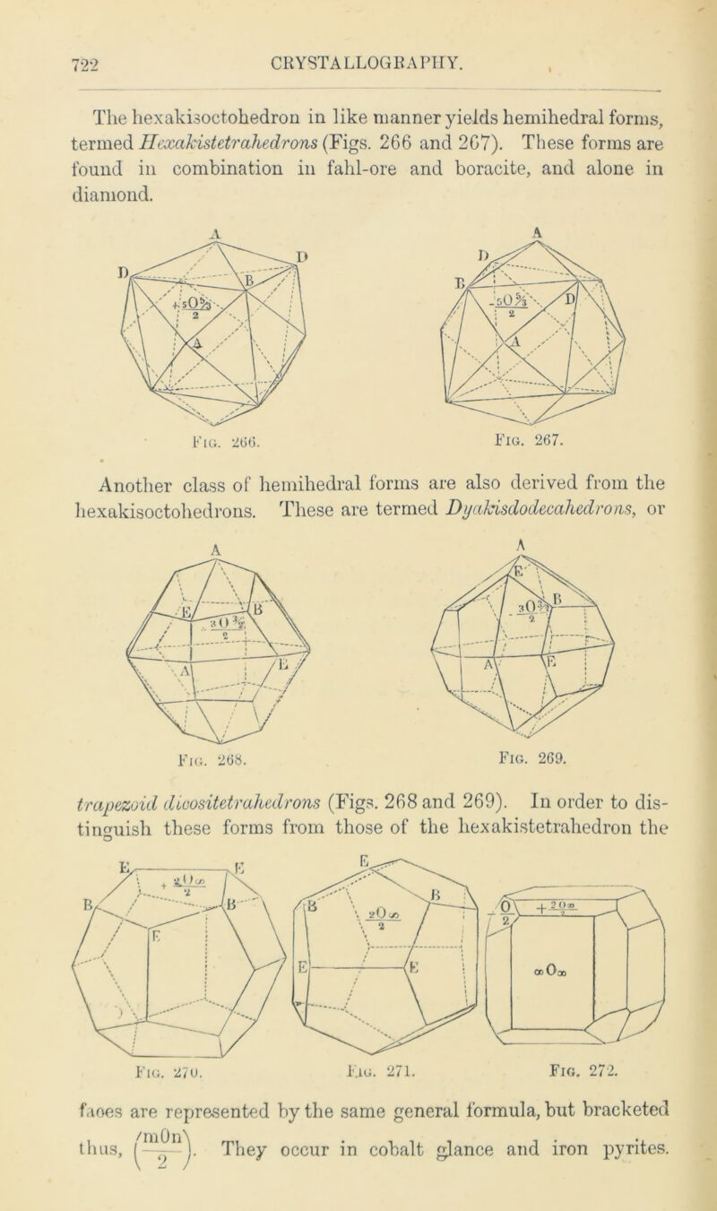 The hexakisoctohedron in like manner yields hemihedral forms, termed Hexakistetrahedrons (Figs. 2G6 and 2G7). These forms are found in combination in fahl-ore and boracite, and alone in diamond. A A Another class of hemihedral forms are also derived from the hexakisoctohedrons. These are termed Dyahisdodecahedrons, or trapezoid dioositetrahedrons (Figs. 268 and 269). In order to dis- tinguish these forms from those of the hexakistetrahedron the O faoes are represented by the same general formula, but bracketed thus, They occur in cobalt glance and iron pyrites.