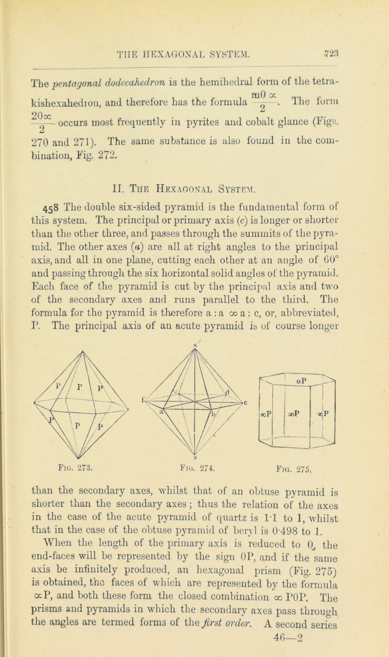 The pentagonal dodecahedron is the hemihedral form of the tetra- kishexahedion, and therefore has the formula . The form — occurs most frequently in pyrites and cobalt glance (Figs. A 270 and 271). The same substance is also found in the com- bination, Fig. 272. II. Tiie Hexagonal System. 458 The double six-sided pyramid is the fundamental form of this system. The principal or primary axis (c) is longer or shorter than the other three, and passes through the summits of the pyra- mid. The other axes («) are all at right angles to the principal axis, and all in one plane, cutting each other at an angle of 60° and passing through the six horizontal solid angles of tile pyramid. Each face of the pyramid is cut by the principal axis and two of the secondary axes and runs parallel to the third. The formula for the pyramid is therefore a : a oo a : c, or, abbreviated, F. The principal axis of an acute pyramid is of course longer than the secondary axes, whilst that of an obtuse pyramid is shorter than the secondary axes ; thus the relation of the axes in the case of the acute pyramid of quartz is IT to 1, whilst that in the case of the obtuse pyramid of beryl is 0498 to 1. When the length of the primary axis is reduced to 0, the end-faces will be represented by the sign OP, and if the same axis be infinitely produced, an hexagonal prism (Fig. 275) is obtained, tho faces of which are represented by the formula ocP, and both these form the closed combination oc POP. The prisms and pyramids in which the secondary axes pass through the angles are termed forms of the first order. A second series 40—2