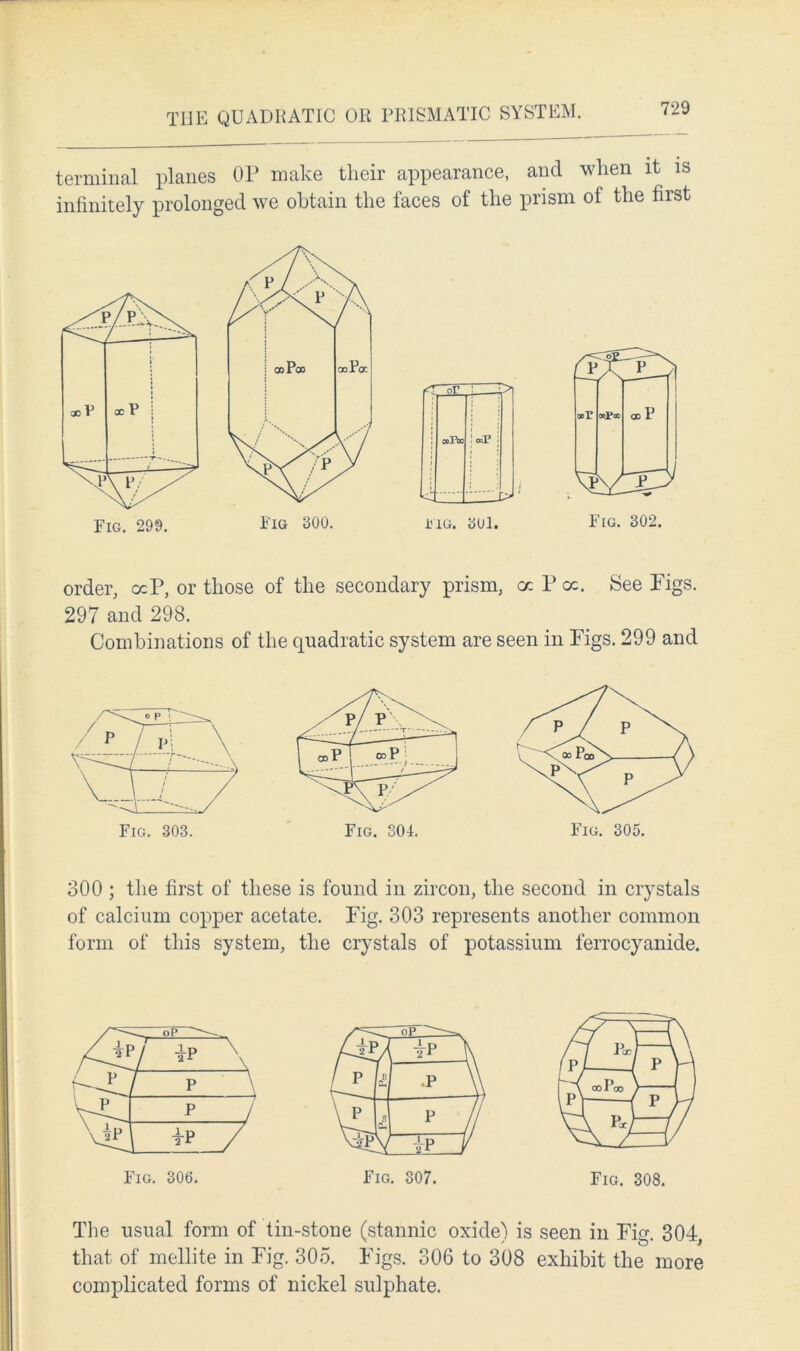 THE QUADRATIC OR PRISMATIC SYSTEM. terminal planes OP make their appearance, and when it is infinitely prolonged we obtain the faces of the prism of the first or CO POO o>P fig. sol. PA P oor OCpOC Fig. 302. order, <xP, or those of the secondary prism, a hoc. See Pigs. 297 and 298. Combinations of the quadratic system are seen in Pigs. 299 and 300 ; the first of these is found in zircon, the second in crystals of calcium copper acetate. Pig. 303 represents another common form of this system, the crystals of potassium ferrocyanide. Fig. 308. The usual form of tin-stone (stannic oxide) is seen in Fig. 304, that of mellite in Fig. 305. Pigs. 306 to 308 exhibit the more complicated forms of nickel sulphate.