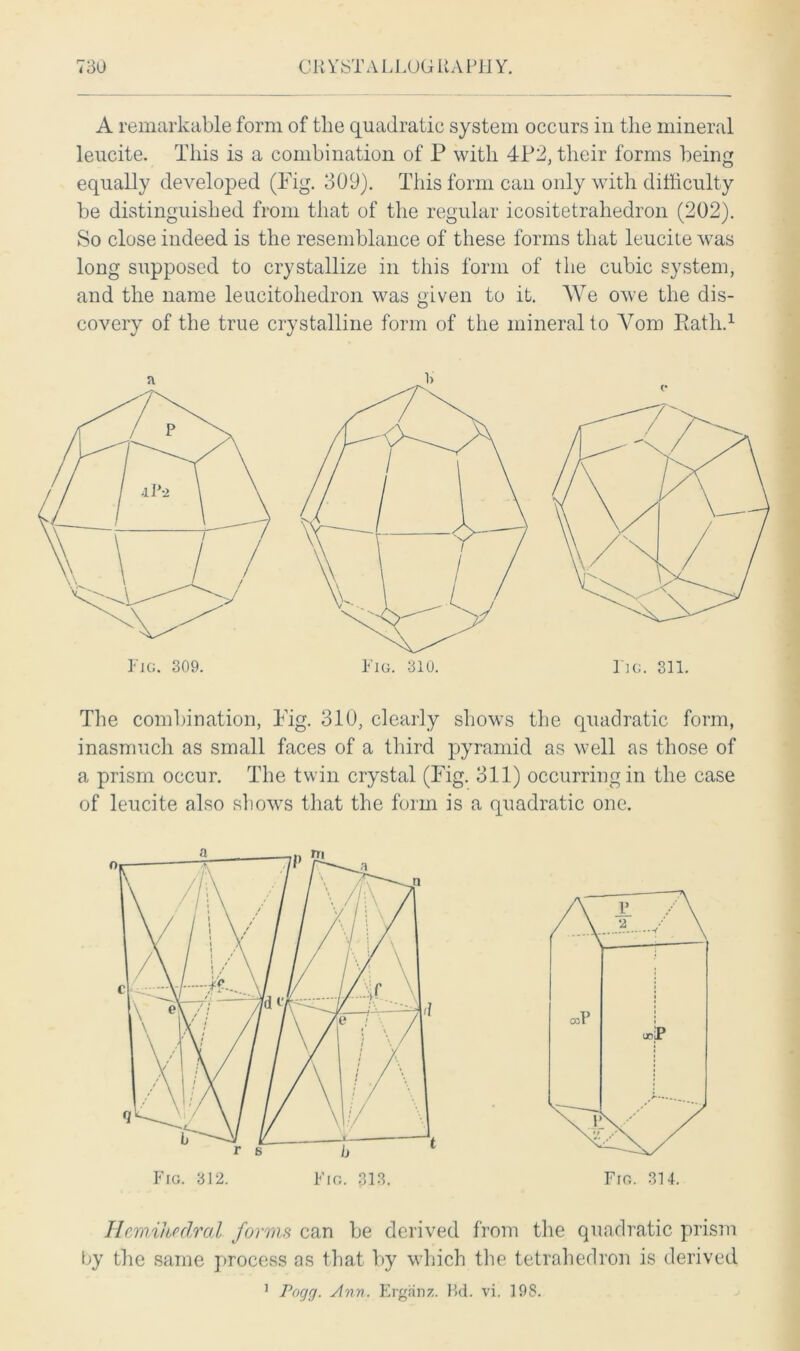 A remarkable form of the quadratic system occurs in the mineral leucite. This is a combination of P with 4P2, their forms being equally developed (Fig. 309). This form can only with difficulty be distinguished from that of the regular icositetrahedron (202). So close indeed is the resemblance of these forms that leucile was long supposed to crystallize in this form of the cubic system, and the name leucitohedron was given to it. We owe the dis- covery of the true crystalline form of the mineral to Vom Rath.1 The combination, Fig. 310, clearly shows the quadratic form, inasmuch as small faces of a third pyramid as well as those of a prism occur. The twin crystal (Fig. 311) occurring in the case of leucite also shows that the form is a quadratic one. Hemihedral forms can be derived from the quadratic prism by the same process as that by which the tetrahedron is derived Pogg. Ann. Erganz. Kd. vi. 19S. i