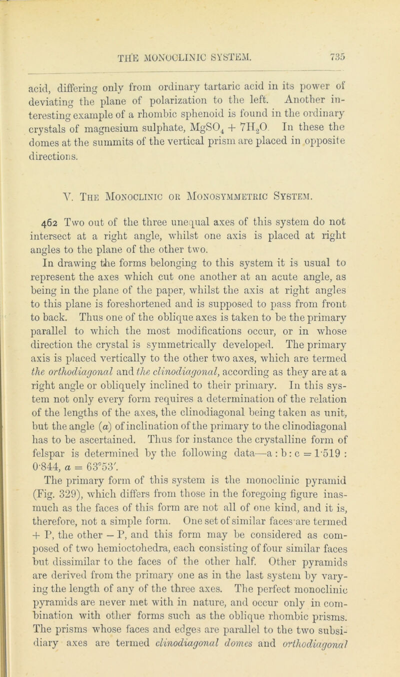 acid, differing only from ordinary tartaric acid in its power oi deviating the plane of polarization to the left. Another in- teresting example of a rhombic sphenoid is found in the ordinary crystals of magnesium sulphate, MgS04 + 7H20. In these the domes at the summits of the vertical prism are placed in opposite directions. Ah The Monoclinic or Monosymmetric System. 462 Two out of the three unequal axes of this system do not intersect at a right angle, whilst one axis is placed at right angles to the plane of the other two. In drawing the forms belonging to this system it is usual to represent the axes which cut one another at an acute angle, as being in the plane of the paper, whilst the axis at right angles to this plane is foreshortened and is supposed to pass from front to back. Thus one of the oblique axes is taken to be the primary parallel to which the most modifications occur, or in whose direction the crystal is symmetrically developed. The primary axis is placed vertically to the other two axes, which are termed the orthodiagonal and the dinodiagonal, according as they are at a right angle or obliquely inclined to their primary. I11 this sys- tem not only every form requires a determination of the relation of the lengths of the axes, the clinodiagonal being taken as unit, but the angle (a) of inclination of the primary to the clinodiagonal has to be ascertained. Thus for instance the crystalline form of felspar is determined by the following data—a:b:c=P519: 0-844, a = 63°53'. The primary form of this system is the monoclinic pyramid (Fig. 329), which differs from those in the foregoing figure inas- much as the faces of this form are not all of one kind, and it is, therefore, not a simple form. One set of similar faces'are termed + P, the other — P, and this form may be considered as com- posed of two hemioctohedra, each consisting of four similar faces but dissimilar to the faces of the other half. Other pyramids are derived from the primary one as in the last system by vary- ing the length of any of the three axes. The perfect monoclinic pyramids are never met with in nature, and occur only in com- bination with other forms such as the oblique rhombic prisms. The prisms whose faces and edges are parallel to the two subsi- diary axes are termed dinodiagonal domes and orthodiagonal
