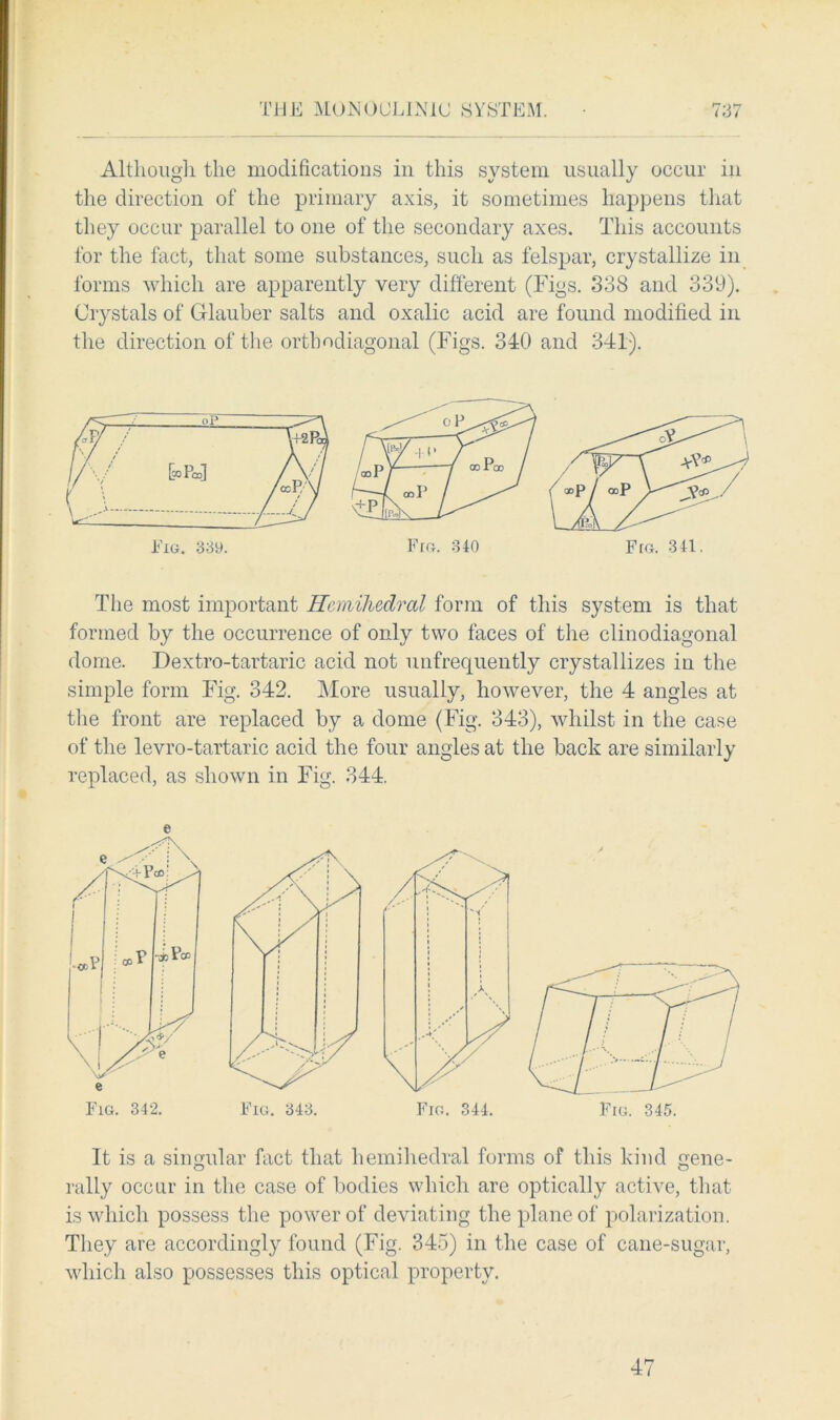 Although the modifications in this system usually occur in the direction of the primary axis, it sometimes happens that they occur parallel to one of the secondary axes. This accounts for the fact, that some substances, such as felspar, crystallize in forms which are apparently very different (Figs. 338 and 339). Crystals of Glauber salts and oxalic acid are found modified in the direction of the orthodiagonal (Figs. 340 and 341). The most important Hcmihedral form of this system is that formed by the occurrence of only two faces of the clinodiagonal dome. Dextro-tartaric acid not unfrequently crystallizes in the simple form Fig. 342. More usually, however, the 4 angles at the front are replaced by a dome (Fig. 343), whilst in the case of the levro-tartaric acid the four angles at the back are similarly replaced, as shown in Fig. 344. e It is a singular fact that hemihedral forms of this kind gene- O o rally occur in the case of bodies which are optically active, that is which possess the power of deviating the plane of polarization. They are accordingly found (Fig. 345) in the case of cane-sugar, which also possesses this optical property. 47
