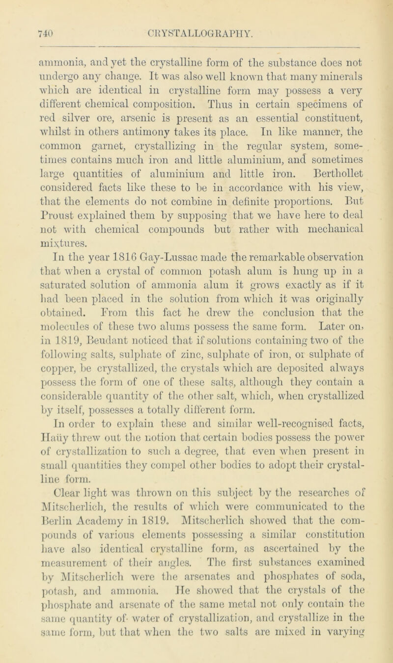 ammonia, and yet tlie crystalline form of the substance does not undergo any change. It was also well known that many minerals which are identical in crystalline form may possess a very different chemical composition. Thus in certain specimens of red silver ore, arsenic is present as an essential constituent, whilst in others antimony takes its place. In like manner, the common garnet, crystallizing in the regular system, some- times contains much iron and little aluminium, and sometimes large quantities of aluminium and little iron. Berthollet considered facts like these to be in accordance with his view, that the elements do not combine in definite proportions. But Proust explained them by supposing that we have here to deal not with chemical compounds but rather with mechanical mixtures. In the year 181G Gay-Lussac made the remarkable observation that when a crystal of common potash alum is lmng up in a saturated solution of ammonia alum it grows exactly as if it had been placed in the solution from which it was originally obtained. Prom this fact he drew the conclusion that the molecules of these two alums possess the same form. Later om in 1819, Beudant noticed that if solutions containing two of the following salts, sulphate of zinc, sulphate of iron, oi sulphate of copper, be crystallized, the crystals which are deposited always possess the form of one of these salts, although they contain a considerable quantity of the other salt, which, when crystallized by itself, possesses a totally different form. In order to explain these and similar well-recognised facts, Hally threw out the notion that certain bodies possess the power of crystallization to such a degree, that even when present in small quantities they compel other bodies to adopt their crystal- line form. Clear light was thrown on this subject by the researches of Mitscherlich, the results of which were communicated to the Berlin Academy in 1819, Mitscherlich showed that the com- pounds of various elements possessing a similar constitution have also identical crystalline form, as ascertained by the measurement of their angles. The first substances examined by Mitscherlich were the arsenates and phosphates of soda, potash, and ammonia. He showed that the crystals of the phosphate and arsenate of the same metal not only contain the same quantity of- water of crystallization, and crystallize in the same form, but that when the two salts are mixed in varying
