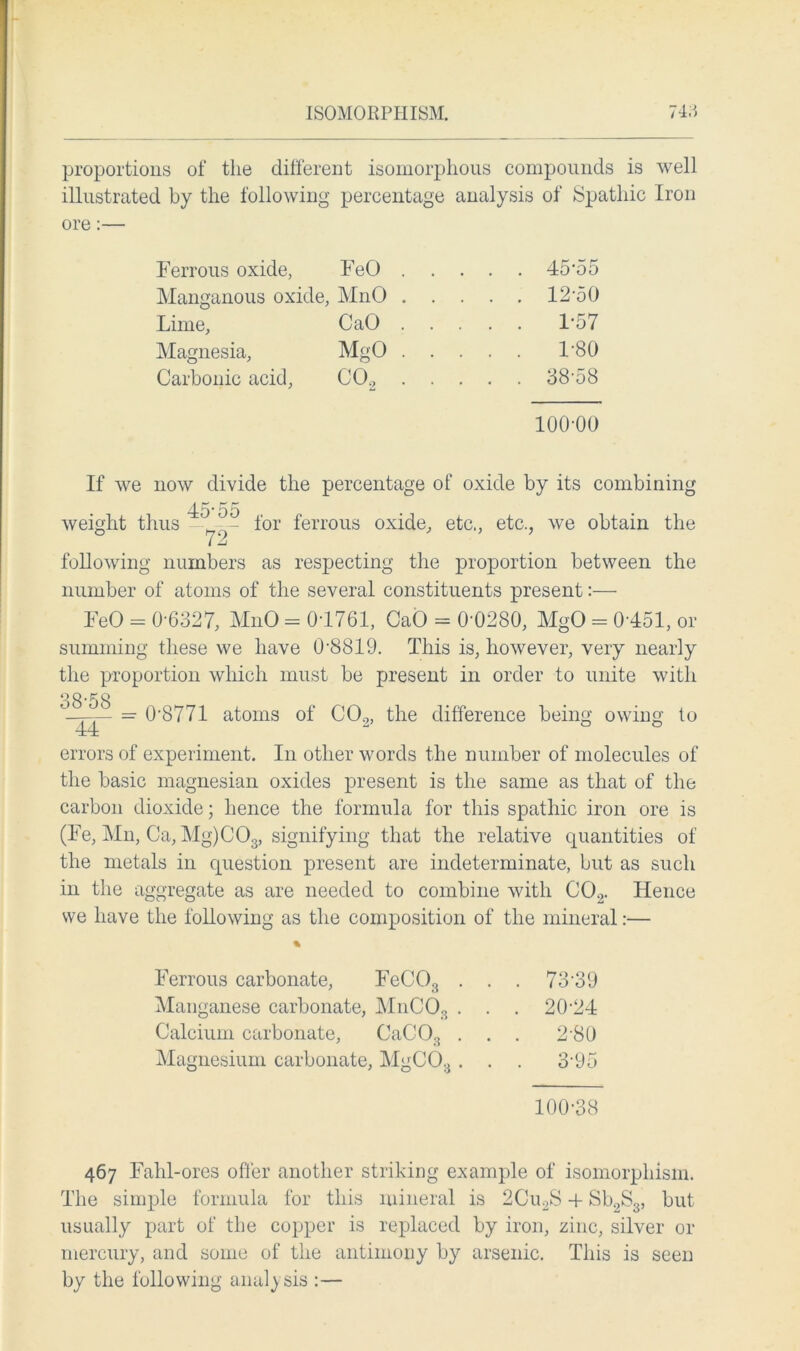 proportions of the different isomorphous compounds is well illustrated by the following percentage analysis of Spathic Iron ore:— Ferrous oxide, FeO . . . . . 45-55 Manganous oxide, MnO . . . . . 12-50 Lime, CaO . . . . . 1-57 Magnesia, MgO . . . . . 1-80 Carbonic acid, co2 . . . . . 38-58 100-00 If we now divide the percentage of oxide by its combining weight thus 45-55 72 for ferrous oxide, etc., etc., we obtain the following numbers as respecting the proportion between the number of atoms of the several constituents present:— FeO = 0-6327, MnO - 0-1761, CaO = 0'0280, MgO = 0-451, or summing these we have 0-8819. This is, however, very nearly the proportion which must be present in order to unite with 38-58 44 = 0-8771 atoms of C02, the difference being owing to errors of experiment. In other words the number of molecules of the basic magnesian oxides present is the same as that of the carbon dioxide; hence the formula for this spathic iron ore is (Fe, Mn, Ca, Mg)C03, signifying that the relative quantities of the metals in question present are indeterminate, but as such in the aggregate as are needed to combine with C02. Hence we have the following as the composition of the mineral:— Ferrous carbonate, FeC03 . . . 73-39 Manganese carbonate, MnCO, . . . 20-24 Calcium carbonate, CaCOg . . . 2-80 Magnesium carbonate, . MgCO:J. . . 3-95 100-38 467 Fahl-ores offer another striking example of isomorphism. The simple formula for this mineral is 2Cu2S + Sb2S3, but usually part of the copper is replaced by iron, zinc, silver or mercury, and some of the antimony by arsenic. This is seen by the following analysis :—