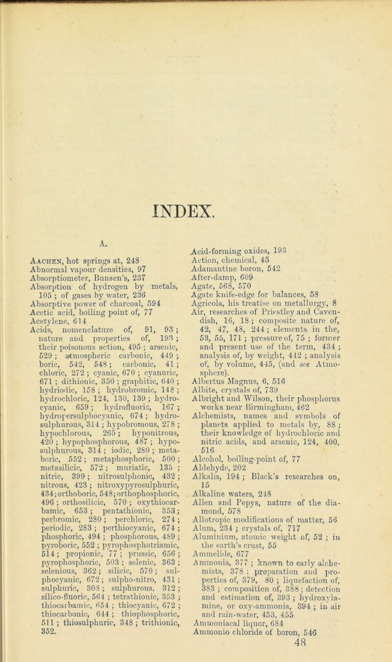 A. Aachen, hot springs at, 248 Abnormal vapour densities, 97 Absorptiometer, Bunsen’s, 237 Absorption of hydrogen by metals, 105 ; of gases by water, 236 Absorptive power of charcoal, 594 Acetic acid, boiling point of, 77 Acetylene, 614 Acids, nomenclature of, 91, 93 nature and properties of, 193 their poisonous action, 495 ; arsenic 529 ; atmospheric carbonic, 449 boric, 542, 548 ; carbonic, 41 chloric, 272 ; cyanic, 670 ; cyanuric 671 ; dithionic, 350 ; graphitic, 640 hydriodic, 158 ; hydrobromic, 148 hydrochloric, 124, 130, 139 ; hydro cyanic, 659; hydrofluoric, 167 hydropersulphocyanic, 674; hydro sulphurous, 314 ; hypobromous, 278 hypochlorous, 265 ; hyponitrous 420 ; hypophosphorous, 487 ; hypo sulphurous, 314 ; iodic, 280 ; meta boric, 552; metaphosphoric, 500 metasilicic, 572; muriatic, 133 nitric, 399 ; nitrosulphonic, 432 nitrous, 423 ; nitroxypyrosulphuric 434;orthoboric, 548;orthophosplioric 496 ; ortliosilicic, 570 ; oxythiocar bamic, 653 ; pentathionic, 353 perbromic, 280; perchloric, 274 periodic, 2S3 ; perthiocyanic, 674 phosphoric, 494 ; phosphorous, 489 pyroboric, 552 ; pyrophosphotriamic 514; propionic, 77; prussic, 656 pyrophosphoric, 503 ; selenic, 363 selenious, 362 ; silicic, 570; su] phocyanic, 672; sulpho-nitro, 431 sulphuric, 30S ; sulphurous, 312 silico-fluoric, 564 ; tetrathionic, 353 thiocai bamic, 654 ; thiocyanic, 672 thiocarbonic, 644 ; thiophosphoric 511 ; thiosulphuric, 348 ; trithionic 352. Acid-forming oxides, 193 Action, chemical, 45 Adamantine boron, 542 After-damp, 609 Agate, 568, 570 Agate knife-edge for balances, 58 Agricola, his treatise on metallurgy, 8 Air, researches of Priestley and Caven- dish, 16, 18 ; composite nature of, 42, 47, 48, 244 ; elements in the, 53, 55, 171 ; pressure of, 75 ; former and present use of the term, 434 ; analysis of, by weight, 442 ; analysis of, by volume, 445, (and see Atmo- sphere). Albertus Magnus, 6, 516 Albite, crystals of, 739 Albright and Wilson, their phosphorus works near Birmingham, 462 Alchemists, names and symbols of planets applied to metals by, 88 ; their knowledge of hydrochloric and nitric acids, and arsenic, 124, 400, 516 Alcohol, boiling-point of, 77 Aldehyde, 202 Alkalis, 194 ; Black’s researches on, 15 . Alkaline waters, 248 Allen and Pepys, nature of the dia- mond, 578 Allotropic modifications of matter, 56 Alum, 234 ; crystals of, 717 Aluminium, atomic weight of, 52 ; in the earth’s crust, 55 Ammelide, 677 Ammonia, 377 ; known to early alche- mists, 378 ; preparation and pro- perties of, 379, 80 ; liquefaction of, 383 ; composition of, 388 ; detection and estimation of, 393 ; hydroxyla- mine, or oxy-ammonia, 394 ; in air and rain-water, 453, 455 Annnoniacal liquor, 684 Ammonio chloride of boron, 546 48