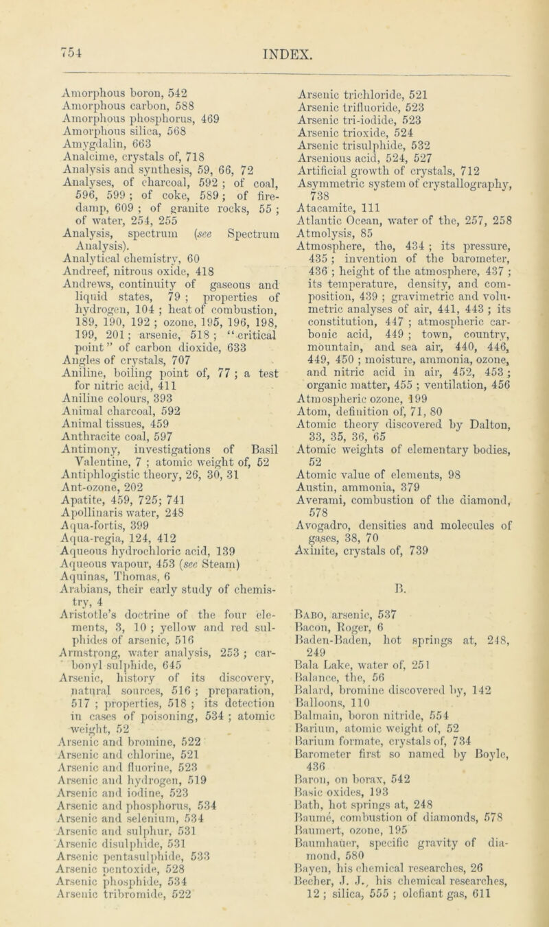 Amorphous boron, 542 Amorphous carbon, 588 Amorphous phosphorus, 469 Amorphous silica, 568 Amygdalin, 663 Analcime, crystals of, 718 Analysis and synthesis, 59, 66, 72 Analyses, of charcoal, 592 ; of coal, 596, 599; of coke, 589; of fire- damp, 609 ; of granite rocks, 55 ; of water, 254, 255 Analysis, spectrum (see Spectrum Analysis). Analytical chemistry, CO Andreef, nitrous oxide, 418 Andrews, continuity of gaseous and liquid states, 79 ; properties of hydrogen, 104 ; heat of combustion, 189, 190, 192 ; ozone, 195, 196, 198, 199, 201; arsenic, 518 ; “critical point ” of carbon dioxide, 633 Angles of crystals, 707 Aniline, boiling point of, 77 ; a test for nitric acid, 411 Aniline colours, 393 Animal charcoal, 592 Animal tissues, 459 Anthracite coal, 597 Antimony, investigations of Basil Valentine, 7 ; atomic weight of, 52 Antiphlogistic theory, 26, 30, 31 Ant-ozone, 202 Apatite, 459, 725; 741 Apollinaris water, 248 Aqua-fortis, 399 Aqua-regia, 124, 412 Aqueous hydrochloric acid, 139 Aqueous vapour, 453 (sec Steam) Aquinas, Thomas, 6 Arabians, their earlv study of chemis- try, 4 Aristotle’s doctrine of the four ele- ments, 3, 10 ; yellow and red sul- phides of arsenic, 516 Armstrong, water analysis, 253 ; car- bonyl sulphide, 645 Arsenic, history of its discovery, natural sources, 516 ; preparation, 517 ; properties, 518 ; its detection in cases of poisoning, 534 ; atomic weight, 52 Arsenic and bromine, 522 Arsenic and chlorine, 521 Arsenic and fluorine, 523 Arsenic and hydrogen, 519 Arsenic and iodine, 523 Arsenic and phosphorus, 534 Arsenic and selenium, 534 Arsenic and sulphur, 531 Arsenic disulphide, 531 Arsenic pentasulphide, 533 Arsenic pentoxide, 528 Arsenic phosphide, 534 Arsenic tribromide, 522 Arsenic trichloride, 521 Arsenic trifluoride, 523 Arsenic tri-iodide, 523 Arsenic trioxide, 524 Arsenic trisulphide, 532 Arsenious acid, 524, 527 Artificial growth of crystals, 712 Asymmetric system of crystallographjq 738 Atacamite, 111 Atlantic Ocean, water of the, 257, 258 Atmolysis, 85 Atmosphere, the, 434 ; its pressure, 435 ; invention of the barometer, 436 ; height of the atmosphere, 437 ; its temperature, density, and com- position, 439 ; gravimetric and volu- metric analyses of air, 441, 443 ; its constitution, 447 ; atmospheric car- bonic acid, 449 ; town, country, mountain, and sea air, 440, 446, 449, 450 ; moisture, ammonia, ozone, and nitric acid in air, 452, 453 ; organic matter, 455 ; ventilation, 456 Atmospheric ozone, 199 Atom, definition of, 71, 80 Atomic theory discovered by Dalton, 33, 35, 36, 65 Atomic weights of elementary bodies, 52 Atomic value of elements, 98 Austin, ammonia, 379 Averami, combustion of the diamond, 578 Avogadro, densities and molecules of gases, 38, 70 Axinitc, crystals of, 739 B. Babo, arsenic, 537 Bacon, Roger, 6 Baden-Baden, hot springs at, 248, 249 Bala Lake, water of, 251 Balance, the, 56 Balard, bromine discovered by, 142 Balloons, 110 Balmain, boron nitride, 554 Barium, atomic weight of, 52 Barium formate, crystals of, 734 Barometer first so named by Boyle, 436 Baron, on borax, 542 Basic oxides, 193 Bath, hot springs at, 248 Baume, combustion of diamonds, 578 Baumert, ozone, 195 Baumhauer, specific gravity of dia- mond, 580 Bayen, his chemical researches, 26 Becher, J. J., his chemical researches, 12 ; silica, 555 ; olefiant gas, 611