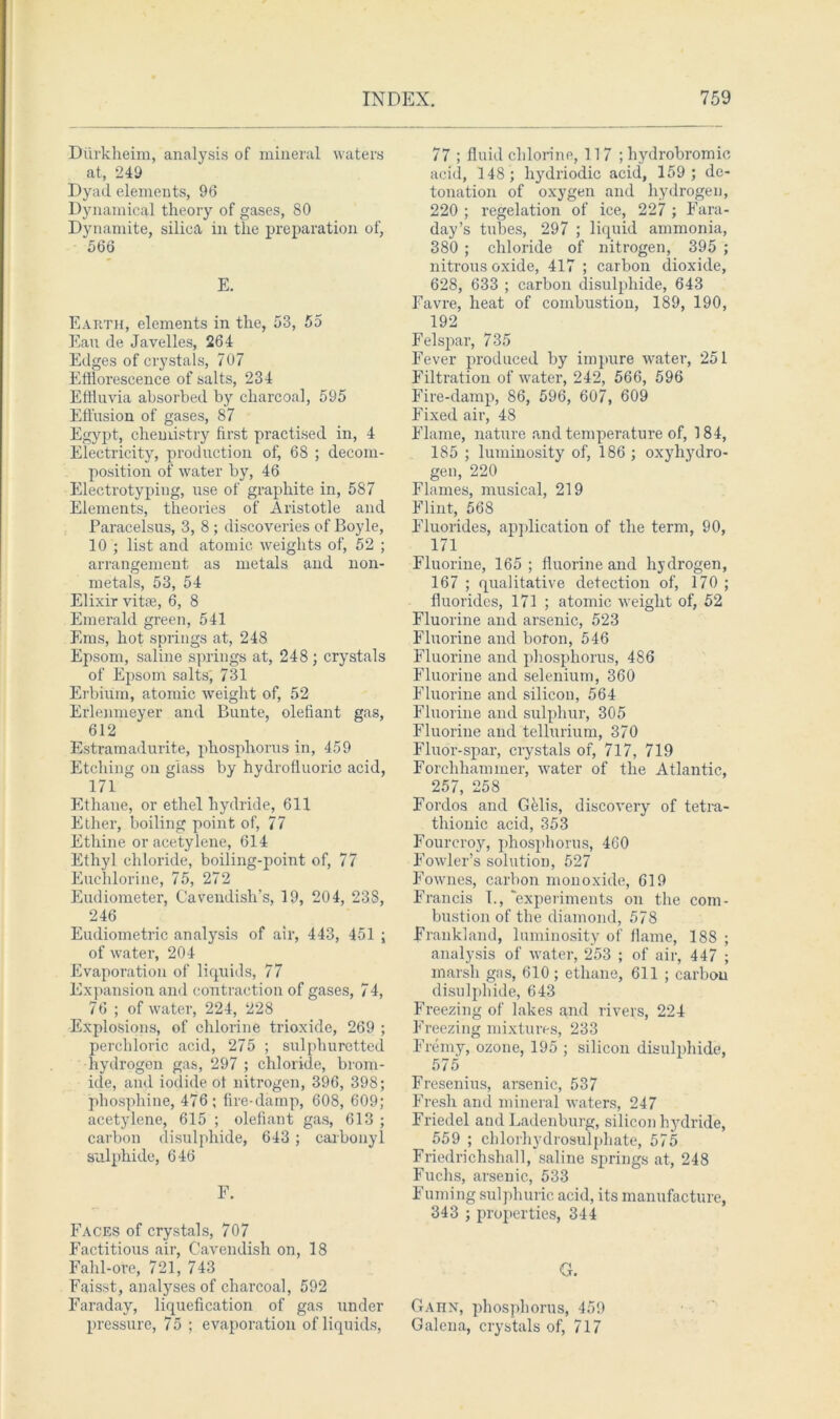Diirkheim, analysis of mineral waters at, 243 Dyad elements, 96 Dynamical theory of gases, 80 Dynamite, silica in the preparation of, 566 E. Earth, elements in the, 53, 55 Ean de Javelles, 264 Edges of crystals, 707 Efflorescence of salts, 234 Effluvia absorbed by charcoal, 595 Effusion of gases, 87 Egypt, chemistry first practised in, 4 Electricity, production of, 68 ; decom- position of water by, 46 Electrotyping, use of graphite in, 587 Elements, theories of Aristotle and Paracelsus, 3, 8 ; discoveries of Boyle, 10 ; list and atomic weights of, 52 ; arrangement as metals and non- metals, 53, 54 Elixir vitae, 6, 8 Emerald green, 541 Ems, hot springs at, 248 Epsom, saline springs at, 248 ; crystals of Epsom salts', 731 Erbium, atomic weight of, 52 Erlenmeyer and Bunte, olefiant gas, 612 Estramadurite, phosphorus in, 459 Etching on glass by hydrofluoric acid, 171 Ethane, or ethel hydride, 611 Ether, boiling point of, 77 Etliine or acetylene, 614 Ethyl chloride, boiling-point of, 77 Euchlorine, 75, 272 Eudiometer, Cavendish’s, 19, 204, 238, 246 Eudiometric analysis of air, 443, 451 ; of water, 204 Evaporation of liquids, 77 Expansion and contraction of gases, 74, 76 ; of water, 224, 228 Explosions, of chlorine trioxide, 269 ; perchloric acid, 275 ; sulphuretted hydrogen gas, 297 ; chloride, brom- ide, and iodide of nitrogen, 396, 398; phosphine, 476; fire-damp, 608, 609; acetylene, 615 ; olefiant gas, 613 ; carbon disulphide, 643 ; carbonyl sulphide, 646 F. Faces of crystals, 707 Factitious air, Cavendish on, 18 Fahl-ore, 721, 743 Faisst, analyses of charcoal, 592 Faraday, liquefication of gas under pressure, 75 ; evaporation of liquids, 77 ; fluid chlorine, 117 ;hydrobromie acid, 148; liydriodic acid, 159; de- tonation of oxygen and hydrogen, 220 ; regelation of ice, 227 ; Fara- day’s tubes, 297 ; liquid ammonia, 380 ; chloride of nitrogen, 395 ; nitrous oxide, 417 ; carbon dioxide, 628, 633 ; carbon disulphide, 643 Favre, heat of combustion, 189, 190, 192 Felspar, 735 Fever produced by impure water, 251 Filtration of water, 242, 566, 596 Fire-damp, 86, 596, 607, 609 Fixed air, 48 Flame, nature and temperature of, 184, 185 ; luminosity of, 186 ; oxyhydro- gen, 220 Flames, musical, 219 Flint, 568 Fluorides, application of the term, 90, 171 Fluorine, 165; fluorine and hydrogen, 167 ; qualitative detection of, 170 ; fluorides, 171 ; atomic weight of, 52 Fluorine and arsenic, 523 Fluorine and boron, 546 Fluorine and phosphorus, 486 Fluorine and selenium, 360 Fluorine and silicon, 564 Fluorine and sulphur, 305 Fluorine and tellurium, 370 Fluor-spar, crystals of, 717, 719 Forclihaminer, water of the Atlantic, 257, 258 Fordos and Gelis, discovery of tetra- thionic acid, 353 Fourcroy, phosphorus, 460 Fowler’s solution, 527 Fownes, carbon monoxide, 619 Francis 1., 'experiments on the com- bustion of the diamond, 578 Frank!and, luminosity of flame, 188 ; analysis of water, 253 ; of air, 447 ; marsh gas, 610 ; ethane, 611 ; carbon disulphide, 643 Freezing of lakes and rivers, 224 Freezing mixtures, 233 Fremy, ozone, 195 ; silicon disulphide, 575 Fresenius, arsenic, 537 Fresh and mineral waters, 247 Friedel and Ladenburg, silicon hydride, 559 ; chlorhydrosulphate, 575 Friedrichshall, saline springs at, 248 Fuchs, arsenic, 533 Fuming sulphuric acid, its manufacture, 343 ; properties, 344 G. Gaiin, phosphorus, 459 Galena, crystals of, 717