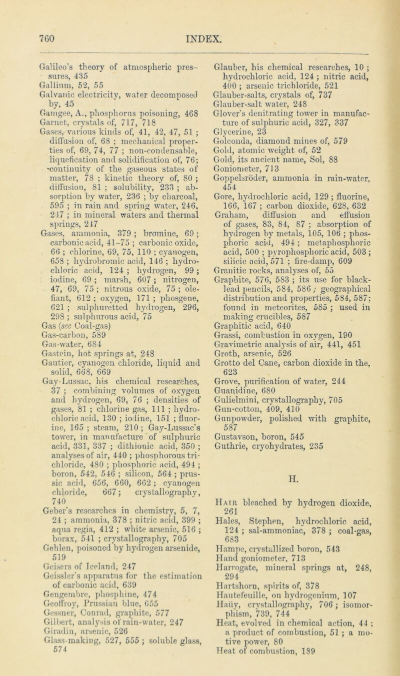 Galileo’s theory of atmospheric pres- sures, 435 Gallium, 52, 55 Galvanic electricity, water decomposed by, 45 Gamgee, A., phosphorus poisoning, 468 Garnet, crystals of, 717, 718 Gases, various kinds of, 41, 42, 47, 51 ; diffusion of, 68 ; mechanical proper- ties of, 69, 74, 77 ; non-condensable, liquefication and solidification of, 76; •continuity of the gaseous states of matter, 78 ; kinetic theory of, 80 ; diffusion, 81 ; solubility, 233 ; ab- sorption by water, 236 ; by charcoal, 595 ; in rain and spring water, 246, 217 ; in mineral waters and thermal springs, 217 Gases, ammonia, 379 ; bromine, 69 ; carbonic acid, 41-75 ; carbonic oxide, 66 ; chlorine, 69, 75, 110 ; cyanogen, 658 ; hydrobromic acid, 146 ; hydro- chloric acid, 124 ; hydrogen, 99; iodine, 69 ; marsh, 607 ; nitrogen, 47, 69, 75; nitrous oxide, 75; ole- fiant, 612 ; oxygen, 171 ; phosgene, 621 ; sulphuretted hydrogen, 296, 298 ; sulphurous acid, 75 Gas (sec Coal-gas) Gas-carbon, 589 Gas-water, 684 Gastein, hot springs at, 248 Gautier, cyanogen chloride, liquid and solid, 668, 669 Gay-Lussac, his chemical researches, 37 ; combining volumes of oxygen and hydrogen, 69, 76 ; densities of gases, 81 ; chlorine gas, 111 ; hydro- chloric acid, 130 ; iodine, 151 ; iluor- ine, 165 ; steam, 210; Gay-Lussac’s tower, in manufacture of sulphuric acid, 331, 337 ; dithionic acid. 350 ; analyses of air, 440 ; phosphorous tri- chloride, 480 ; phosphoric acid, 494 ; boron, 542, 546 ; silicon, 564 ; prus- sic acid, 656, 660, 662 ; cyanogen chloride, 667; crystallography, 740 Geber’s researches in chemistry, 5, 7, 24 ; ammonia, 378 ; nitric acid, 399 ; aqua regia, 412 ; white arsenic, 516 ; borax, 541 ; crystallography, 705 Gehlen, poisoned by hydrogen arsenide, 519 Geisers of Iceland, 247 Geissler’s apparatus for the estimation of carbonic acid, 639 Gengembre, phosphine, 474 Geoffroy, Prussian blue, 655 Gessner, Conrad, graphite, 577 Gilbert, analysis of rain-water, 247 Giradin, arsenic, 526 Glass-making, 527, 555 ; soluble glass, 574 Glauber, his chemical researches, 10 ; hydrochloric acid, 124 ; nitric acid, 400 ; arsenic trichloride, 521 Glauber-salts, crystals of, 737 Glauber-salt water, 248 Glover’s denitrating tower in manufac- ture of sulphuric acid, 327, 337 Glycerine, 23 Golconda, diamond mines of, 579 Gold, atomic weight of, 52 Gold, its ancient name, Sol, 88 Goniometer, 713 Goppelsroder, ammonia in rain-water. 454 Gore, hydrochloric acid, 129 ; fluorine, 166, 167 ; carbon dioxide, 628, 632 Graham, diffusion and effusion of gases, 83, 84, 87 ; absorption of hydrogen by metals, 105, 106 ; phos- phoric acid, 494 ; metaphosplioric acid, 500 ; pyrophosphoric acid, 503; silicic acid, 571 ; fire-damp, 609 Granitic rocks, analyses of, 55 Graphite, 576, 583 ; its use for black- lead pencils, 584, 586; geographical distribution and properties, 584, 587? found in meteorites, 585 ; used in making crucibles, 587 Graphitic acid, 640 Grassi, combustion in oxygen, 190 Gravimetric analysis of air, 441, 451 Groth, arsenic, 526 Grotto del Cane, carbon dioxide in the, 623 Grove, purification of water, 244 Guanidine, 680 Gulielmini, crystallography, 705 Gun-cotton, 409, 410 Gunpowder, polished with graphite, 587 Gustavson, boron, 545 Guthrie, cryohydrates, 235 H. Hair bleached by hydrogen dioxide, 261 Hales, Stephen, hydrochloric acid, 124 ; sal-ammoniac, 378 ; coal-gas, 683 Hampe, crystallized boron, 543 Hand goniometer, 713 Harrogate, mineral springs at, 248, 294 Hartshorn, spirits of, 378 llautefeuille, on hydrogenium, 107 Haiiy, crystallography, 706 ; isomor- phism, 739, 744 Heat, evolved in chemical action, 44 ; a product of combustion, 51 ; a mo- tive power, 80 Heat of combustion, 189