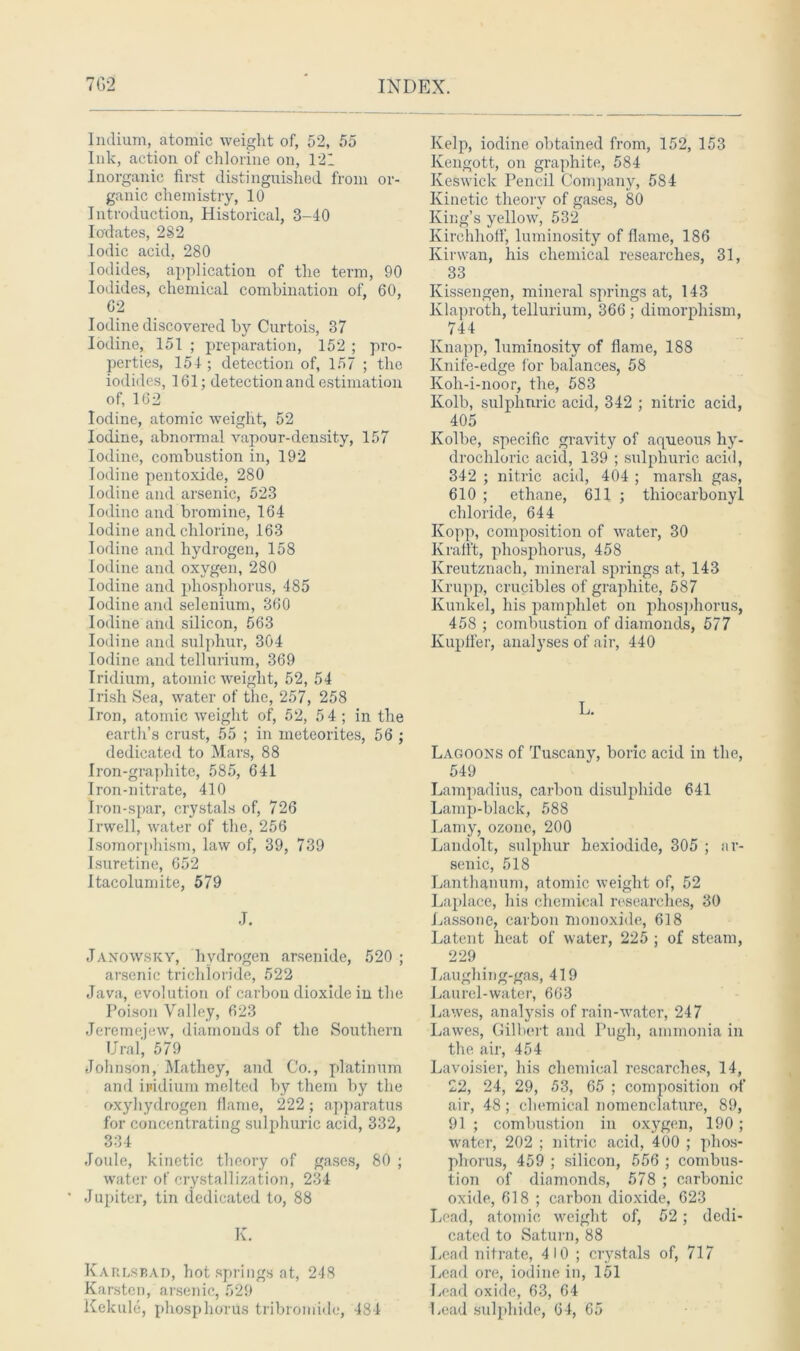 Indium, atomic weight of, 52, 55 Ink, action of chlorine on, 121 Inorganic first distinguished from or- ganic chemistry, 10 Introduction, Historical, 3-40 Iodates, 2S2 Iodic acid, 280 Iodides, application of the term, 90 Iodides, chemical combination of, 60, 62 Iodine discovered by Curtois, 37 Iodine, 151 ; preparation, 152 ; pro- perties, 154 ; detection of, 157 ; the iodides, 161; detection and estimation of, 162 Iodine, atomic weight, 52 Iodine, abnormal vapour-density, 157 Iodine, combustion in, 192 Iodine pentoxide, 280 Iodine and arsenic, 523 Iodine and bromine, 164 Iodine and chlorine, 163 Iodine and hydrogen, 158 Iodine and oxygen, 280 Iodine and phosphorus, 485 Iodine and selenium, 360 Iodine and silicon, 563 Iodine and sulphur, 304 Iodine and tellurium, 369 Iridium, atomic weight, 52, 54 Irish Sea, water of the, 257, 258 Iron, atomic weight of, 52, 54 ; in the earth’s crust, 55 ; in meteorites, 56 ; dedicated to Mars, 88 Iron-graphite, 585, 641 Iron-nitrate, 410 Iron-spar, crystals of, 726 Irwell, water of the, 256 Isomorphism, law of, 39, 739 Isuretine, 652 Itacolumite, 579 J. Janowsky, hydrogen arsenide, 520 ; arsenic trichloride, 522 Java, evolution of carbou dioxide in the Poison Valley, 623 Jeremejew, diamonds of the Southern Ural, 579 Johnson, Mathey, and Co., platinum and ipidium melted by them by the oxyhyclrogen flame, 222; apparatus for concentrating sulphuric acid, 332, OOi Joule, kinetic theory of gases, 80 ; water of crystallization, 234 ‘ Jupiter, tin dedicated to, 88 K. Karlsbad, hot springs at, 248 Karsten, arsenic, 529 Kekule, phosphorus tribromide, 484 Kelp, iodine obtained from, 152, 153 Kengott, on graphite, 584 Keswick Pencil Company, 584 Kinetic theory of gases, 80 King’s yellow, 532 Kirehhoff, luminosity of flame, 186 Kirwan, his chemical researches, 31, 33 Kissengen, mineral springs at, 143 Klaproth, tellurium, 366 ; dimorphism, 744 Knapp, luminosity of flame, 188 Knife-edge for balances, 58 Koh-i-noor, the, 583 Kolb, sulphuric acid, 342 ; nitric acid, 405 Kolbe, specific gravity of aqueous hy- drochloric acid, 139 ; sulphuric acid, 342 ; nitric acid, 404 ; marsh gas, 610 ; ethane, 611 ; thiocarbonyl chloride, 644 Kopp, composition of water, 30 Krafl't, phosphorus, 458 Kreutznach, mineral springs at, 143 Krupp, crucibles of graphite, 587 Kunkel, his pamphlet on phosphorus, 458 ; combustion of diamoiids, 577 Kupffer, analyses of air, 440 L. Lagoons of Tuscany, boric acid in the, 549 Lampadius, carbon disulphide 641 Lamp-black, 588 Lamy, ozone, 200 Landolt, sulphur hexiodide, 305 ; ar- senic, 518 Lanthanum, atomic weight of, 52 Laplace, his chemical researches, 30 Lassone, carbon monoxide, 618 Latent heat of water, 225 ; of steam, 229 Laughing-gas, 419 Laurel-water, 663 Lawes, analysis of rain-water, 247 Lawes, Gilbert and Pugh, ammonia in the air, 454 Lavoisier, his chemical researches, 14, £2, 24, 29, 53, 65 ; composition of air, 48 ; chemical nomenclature, 89, 91 ; combustion in oxygen, 190 ; water, 202 ; nitric acid, 400 ; phos- phorus, 459 ; silicon, 556 ; combus- tion of diamonds, 578 ; carbonic oxide, 618 ; carbon dioxide, 623 Lead, atomic weight of, 52; dedi- cated to Saturn, 88 Lend nitrate, 410 ; crystals of, 717 Lead ore, iodine in, 151 Lead oxide, 63, 64 Lead sulphide, 64, 65