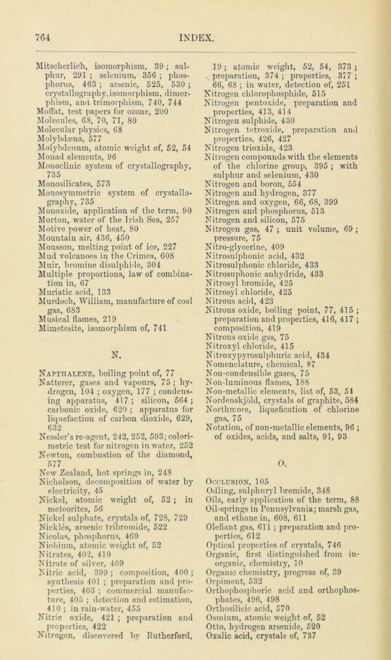 Mitscherlich, isomorphism, 39; sul- phur, 291 ; selenium, 35G ; phos- phorus, 463 ; arsenic, 525, 530 ; crystallography,isomorphism, dimor- phism, and trimorphism, 740, 744 Moffat, test papers for ozone, 200 Molecules, 68, 70, 71, 80 Molecular physics, 68 Molybdaena, 577 Molybdenum, atomic weight of, 52, 54 Monad elements, 96 Monoclinic system of crystallography, 735 Monosilicates, 573 Monosymmetric system of crystallo- graphy, 735 Monoxide, application of the term, 90 Morton, water of the Irish Sea, 257 Motive power of heat, 80 Mountain air, 436, 450 Mousson, melting point of ice, 227 Mud volcanoes in the Crimea, 608 Muir, bromine disulphide, 304 Multiple proportions, law of combina- tion in, 67 Muriatic acid, 133 Murdoch, William, manufacture of coal gas, 683 Musical flames, 219 Mimetesite, isomorphism of, 741 N. Napthalene, boiling point of, 77 Natterer, gases and vapours, 75 ; hy- drogen, 104 ; oxygen, 177 ; condens- ing apparatus, 417 ; silicon, 664 ; carbonic oxide, 620 ; apparatus for liquefaction of carbon dioxide, 629, 632 Nessler’s re-agent, 242, 252, 593; colori- metric test for nitrogen in water, 252 Newton, combustion of the diamond, 577 New Zealand, hot springs in, 248 Nicholson, decomposition of water by electricity, 45 Nickel, atomic weight of, 52 ; in meteorites, 56 Nickel sulphate, crystals of, 728, 729 Mickies, arsenic tribromide, 522 Nicolas, phosphorus, 460 Niobium, atomic weight of, 52 Nitrates, 402, 410 Nitrate of silver, 409 Nitric acid, 399 ; composition, 400 ; synthesis 401 ; preparation and pro- perties, 403 ; commercial manufac- ture, 405 ; detection and estimation, 410; in rain-water, 455 Nitric oxide, 421 ; preparation and properties, 422 Nitrogen, discovered by Rutherford, 19; atomic weight, 52, 54, 373 ; preparation, 374 ; properties, 377 ; 66, 68 ; in water, detection of, 251 Nitrogen ehlorophosphide, 515 Nitrogen pentoxide, preparation and properties, 413, 414 Nitrogen sulphide, 430 Nitrogen tetroxide, preparation and properties, 426, 427 Nitrogen trioxide, 423 Nitrogen compounds with the elements of the chlorine group, 395 ; with sulphur and selenium, 430 Nitrogen and boron, 554 Nitrogen and hydrogen, 377 Nitrogen and oxygen, 66, 68, 399 Nitrogen and phosphorus, 513 Nitrogen and silicon, 575 Nitrogen gas, 47 ; unit volume, 69 ; pressure, 75 Nitro-glycerine, 409 Nitrosulpbonic acid, 432 Nitrosulphonic chloride, 433 Nitrosuphonic anhydride, 433 Nitrosyl bromide, 425 Nitrosyl chloride, 425 Nitrous acid, 423 Nitrous oxide, boiling point, 77, 415 ; preparation and properties, 416, 417 ; composition, 419 Nitrous oxide gas, 75 Nitroxyl chloride, 415 Nitroxypyrosulphuric acid, 434 Nomenclature, chemical, 87 Non-condensible gases, 75 Noil-luminous flames, 188 Non-metallic elements, list of, 53, 54 Nordenskjbld, crystals of graphite, 584 Northmore, liquefication of chlorine gas, 75 Notation, of non-metallic elements, 96 ; of oxides, acids, and salts, 91, 93 O. Occlusion, 105 Odling, sulphuryl bromide, 348 Oils, early application of the term, 88 Oil-springs in Pennsylvania; marsh gas, and ethane in, 608, 611 Olefiant gas, 611 ; preparation and pro- perties, 612 Optical properties of crystals, 746 Organic, first distinguished from in- organic, chemistry, 10 Organic chemistry, progress of, 39 Orpiment, 532 Orthophosphoric acid and orthophos- phates, 496, 498 Orthosilicic acid, 570 Osmium, atomic weight of, 52 Otto, hydrogen arsenide, 520 Oxalic acid, crystals of, 737