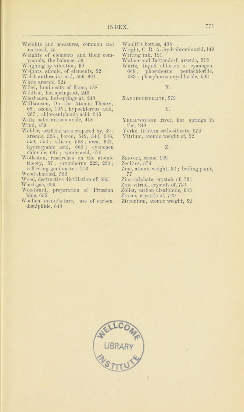 Weights and measures, common and metrical, 45 Weights of elements and their com- pounds, the balance, 56 Weighing by vibration, 59 Weights, atomic, of elements, 52 Welsh anthracite coal, 596, 601 White arsenic, 524 Wibel, luminosity of flame, 188 Wildbad, hot springs at, 248 Wiesbaden, hot-springs at, 248 Williamson, On the Atomic Theory, 68 ; ozone, 195 ; hypochlorous acid, 267 ; chlorosulphonie acid, 345 Wills, solid nitrous oxide, 418 Wind, 439 Wohler, artificial urea prepared by, 39 ; arsenic, 526 ; boron, 542, 544, 546, 550, 554; silicon, 558 ; urea, 647, hydrocyanic acid, 660 ; cyanogen chloride, 667 ; cyanic acid, 670 Wollaston, researches on the atomic theory, 37; cryophorus 229, 230 ; reflecting goniometer, 713 Wood charcoal, 582 Wood, destructive distillation of, 695 Wood-gas, 695 Woodward, preparation of Prussian blue, 655 Woollen manufacture, use of carbon disulphide, 643 Woulff’s bottles, 408 Wright, C. It. A.,hydrobromic acid, 149 Writing ink, 121 Wulner and Bettendorf, arsenic, 518 Wurtz, liquid chloride of cyanogen, 668 ; phosphorus pentachloride, 483 ; phosphorus oxychloride, 506 X. Xanthophyllite, 579 Y. Yellowstone river, hot springs in the, 248 Yorke, lithium orthosilicate, 573 Yttrium, atomic weight of, 52 Z. Zenoer, ozone, 199 Zeolites, 574 Zinc, atomic weight, 52 ; boiling point, 77 Zinc sulphate, crystals of, 734 Zinc vitriol, crystals of, 731 Zoller, carbon disulphide, 643 Zircon, crystals of, 729 Zirconium, atomic weight, 52 t
