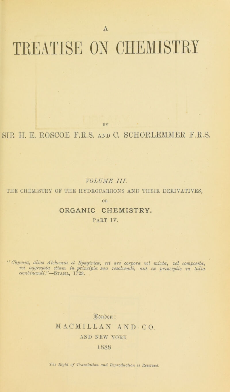 A BY SIR II. E. ROSCOE F.R.S. and C. SCHORLEMMER F.R.S. VOLUME III. THE CHEMISTRY OF THE HYDROCARBONS AND THEIR DERIVATIVES, OH ORGANIC CHEMISTRY. PART IV. “ Chymia, alias A Ichemia et Spagirica, est ars corpora vcl mixta, vcl composita, vcl aggrcgata ctiam in principia sua resolvcndi, aid cx principiis in talia combinandi.”—Stahl, 1723. bonbon: MACMILLAN AND CO. AND NEW YORK 1888 The Right of Translation and Reproduction is Reserved.