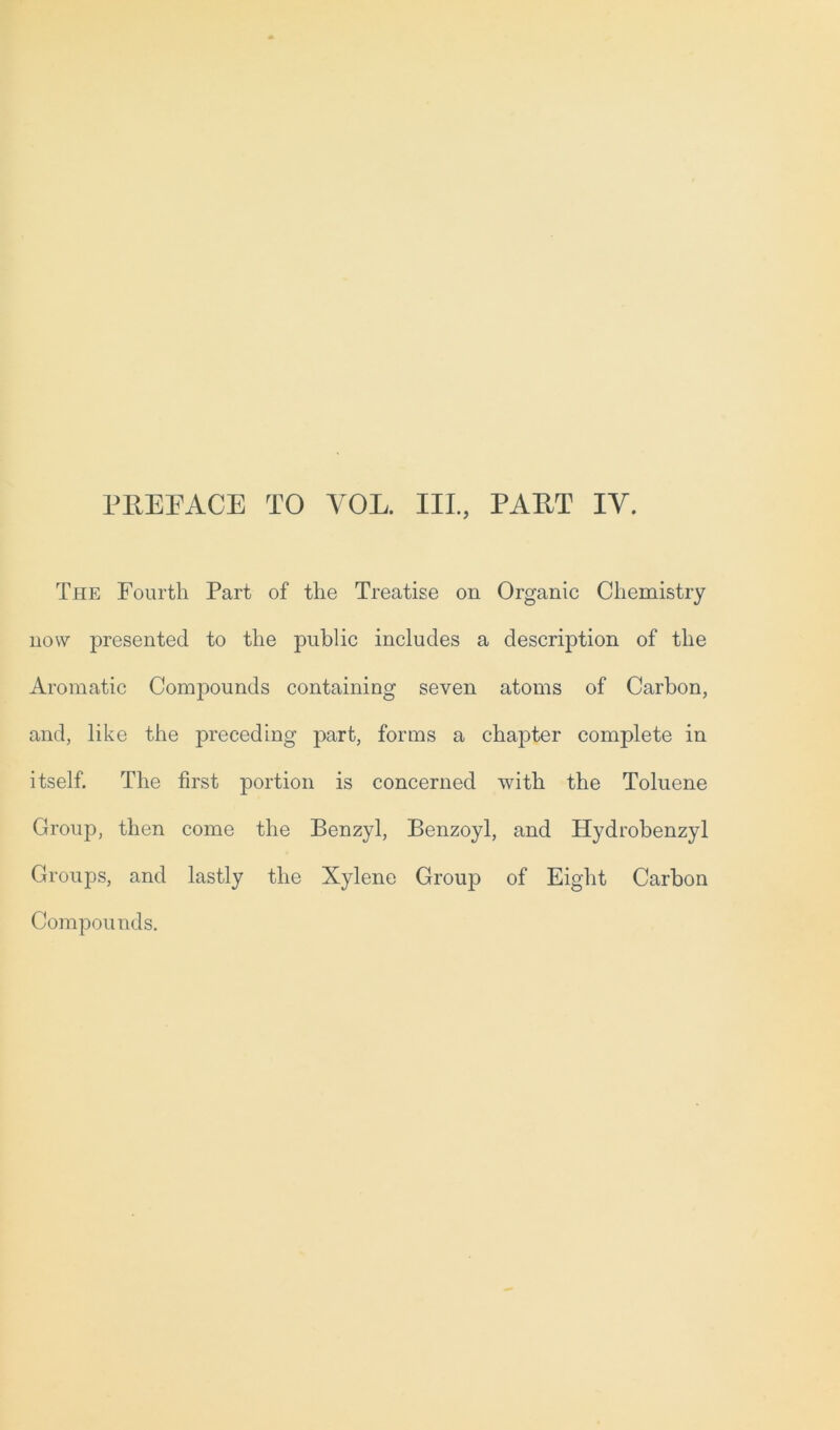 The Fourth Part of the Treatise on Organic Chemistry now presented to the public includes a description of the Aromatic Compounds containing seven atoms of Carbon, and, like the preceding part, forms a chapter complete in itself. The first portion is concerned with the Toluene Group, then come the Benzyl, Benzoyl, and Hydrobenzyl Groups, and lastly the Xylene Group of Eight Carbon Compounds.