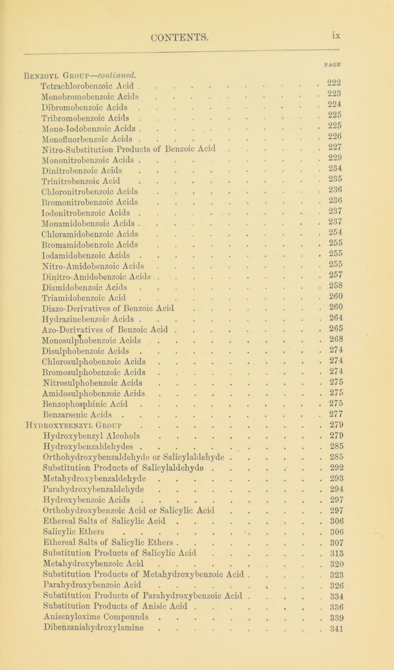 PAGE Benzoyl Group—continued. Tetrachlorobenzoic Acid Monobromobenzoic Acids Dibromobenzoic Acids ^24 Tribromobenzoic Acids ^25 Mono-Iodobenzoic Acids Monofluorbenzoic Acids 226 Nitro-Substitution Products of Benzoic Acid 227 Mononitrobenzoic Acids 229 Dinitrobenzoic Acids 234 Trinitrobenzoic Acid 235 Cbloronitrobenzoic Acids 236 Bromonitrobenzoic Acids 236 Iodonitrobenzoic Acids 237 Monamidobenzoic Acids 237 Cbloramidobenzoic Acids 254 Bromamidobenzoic Acids 255 Iodamidobenzoic Acids 255 Nitro-Amidobenzoic Acids 255 Dinitro-Amidobenzoic Acids 257 Diamidobenzoic Acids 258 Triamidobenzoic Acid 260 Diazo-Derivatives of Benzoic Acid 260 Hydrazinebenzoic Acids 264 Azo-Derivatives of Benzoic Acid 265 Monosulpliobenzoic Acids 268 Disulphobenzoic Acids 274 Chiorosulpbobenzoic Acids 274 Bromosulpbobenzoic Acids 274 Nitrosulpbobenzoic Acids 275 Amidosulphobenzoic Acids 275 Benzopliosphinic Acid 275 Benzarsenic Acids 277 Hydroxybenzyl Group 279 Hydroxybenzyl Alcohols 279 Hydroxybenzaldehydes 285 Orthohydroxybenzaldebyde or Salicylaldebyde 285 Substitution Products of Salicylaldebyde 292 Metahydroxybenzaldebyde 293 Parahydroxybenzaldebyde 294 Plydroxybenzoic Acids 297 Ortbobydroxy ben zoic Acid or Salicylic Acid 297 Ethereal Salts of Salicylic Acid 306 Salicylic Ethers • 306 Ethereal Salts of Salicylic Ethers 307 Substitution Products of Salicylic Acid 313 Metaliydroxybenzoic Acid 320 Substitution Products of Metahydroxybenzoic Acid 323 Parahydroxybenzoic Acid 326 Substitution Products of Parahydroxybenzoic Acid 334 Substitution Products of Anisic Acid 336 Anisenyloxime Compounds 339 Dibenzanishydroxylamine 341