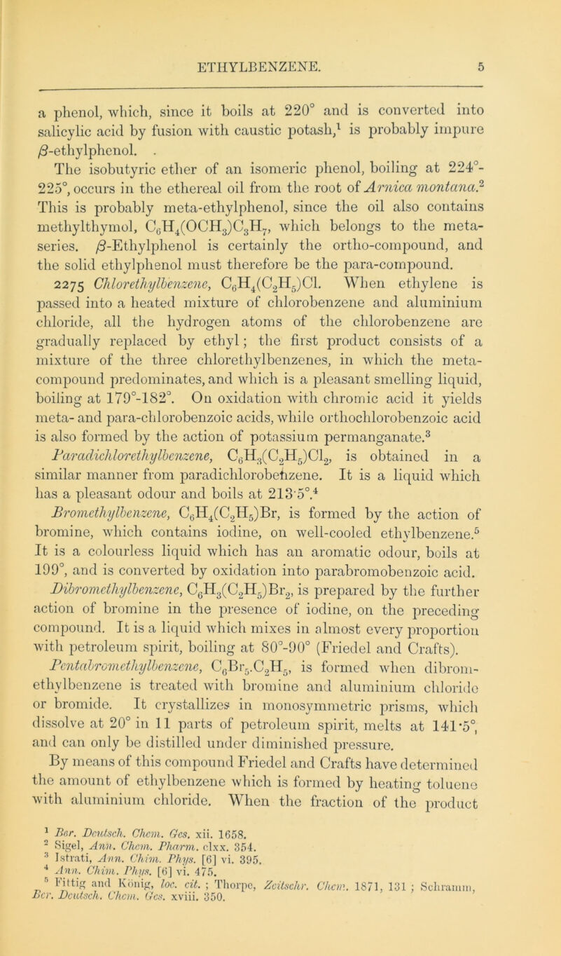 a phenol, which, since it boils at 220° and is converted into salicylic acid by fusion with caustic potash,1 is probably impure /3-ethylphenol. . The isobutyric ether of an isomeric phenol, boiling at 224°- 225°, occurs in the ethereal oil from the root of Arnica montana.2 This is probably meta-ethylphenol, since the oil also contains methylthymol, C0H4(OCH3)C3H7, which belongs to the meta- series. /3-Ethylphenol is certainly the ortho-compound, and the solid ethylplienol must therefore be the para-compound. 2275 Chlor ethylbenzene, C6H4(C2H5)C1. When ethylene is passed into a heated mixture of chlorobenzene and aluminium chloride, all the hydrogen atoms of the chlorobenzene are gradually replaced by ethyl; the first product consists of a mixture of the three chlorethylbenzenes, in which the meta- compound predominates, and which is a pleasant smelling liquid, boiling at 179°-182CI. On oxidation with chromic acid it yields meta- and para-clilorobenzoic acids, while orthochlorobenzoic acid is also formed by the action of potassium permanganate.3 Paraclichlorcthylbcnzene, C6H3(C2H5)C12, is obtained in a similar manner from paradichlorobehzene. It is a liquid which has a pleasant odour and boils at 213‘5°.4 Bromcthylbcnzene, CcH4(C2H5)Br, is formed by the action of bromine, which contains iodine, on well-cooled ethylbenzene.5 It is a colourless liquid which has an aromatic odour, boils at 199°, and is converted by oxidation into parabromobcnzoic acid. Dibromcthylbenzene, C6H3(C2H5)Br2, is prepared by the further action of bromine in the presence of iodine, on the preceding compound. It is a liquid which mixes in almost every proportion with petroleum spirit, boiling at 80°-90° (Friedel and Crafts). Pcntabromethylbenzene, C6Br5.C2H5, is formed when dibrom- ethylbcnzene is treated with bromine and aluminium chloride or bromide. It crystallizes in monosymmetric prisms, which dissolve at 20° in 11 parts of petroleum spirit, melts at 141 *5°, and can only be distilled under diminished pressure. By means of this compound Friedel and Crafts have determined the amount of ethylbenzene which is formed by heating toluene with aluminium chloride. When the fraction of the product 1 Bar. Bcutsch. Chcvi. Gcs. xii. 1658. 2 Sigel, Ann. Cham. Pharm. clxx. 354. 3 Istrati, Ann. Chim. Phys. [6] vi. 395. 4 Ann. Chim. Phys. [6] vi. 475. n Fit tig and Konig, loc. cit. ; Thorpe, Zcitschr. Chan. 1871, 131 : Schramm, Per. Bcutsch. Chcvi. Gcs. xviii. 350.