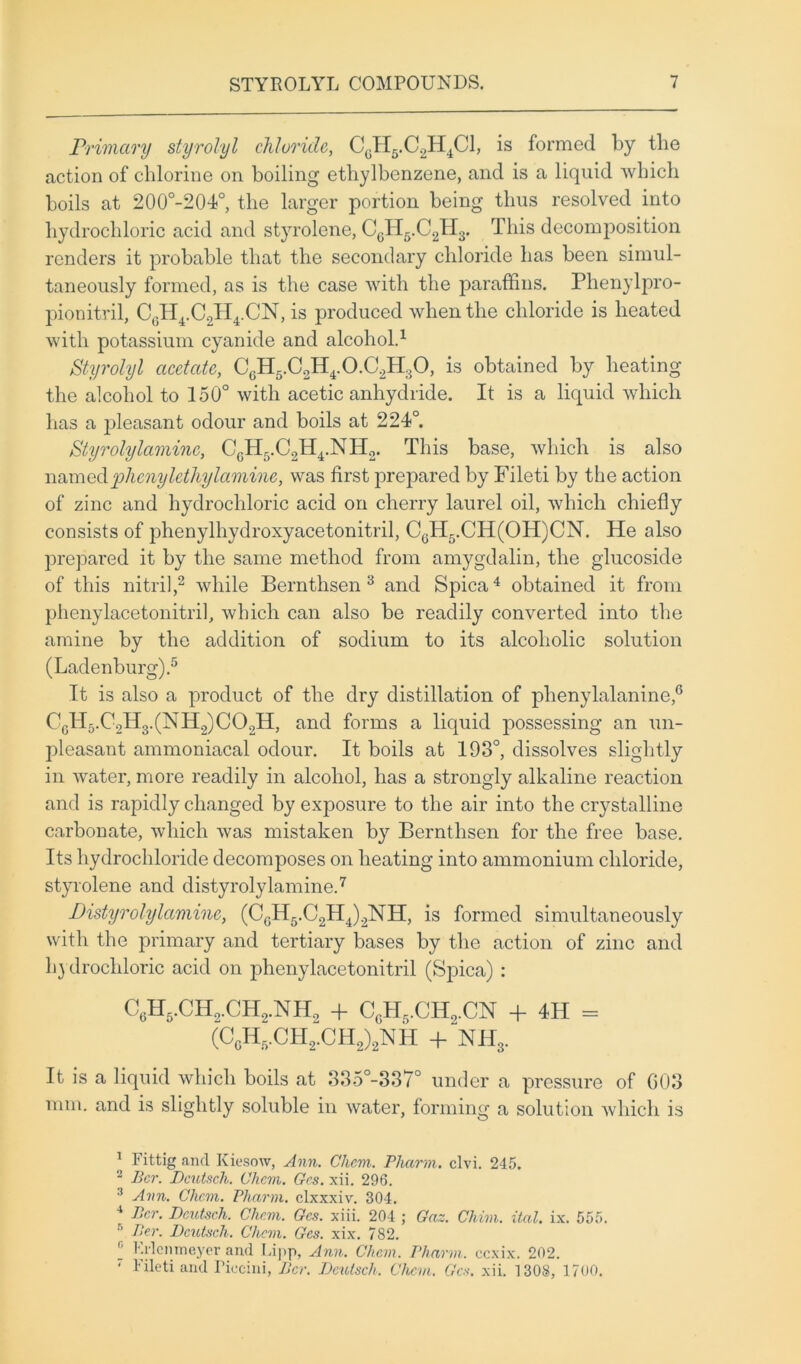 Primary styrolyl chloride, CcH6.C2H4C1, is formed by the action of chlorine on boiling ethylbenzene, and is a liquid which boils at 200°-204°, the larger portion being thus resolved into hydrochloric acid and styrolene, CcH5.C2H3. This decomposition renders it probable that the secondary chloride has been simul- taneously formed, as is the case with the paraffins. Phenylpro- pionitril, C6H4.C2H4.CN, is produced when the chloride is heated with potassium cyanide and alcohol.1 Styrolyl acetate, CGH5.C2H4.0.C2H30, is obtained by heating the alcohol to 150° with acetic anhydride. It is a liquid which has a pleasant odour and boils at 224°. Styrolylaminc, CcH5.C2H4.NH2. This base, which is also namedphony lethylamine, was first prepared by Fileti by the action of zinc and hydrochloric acid on cherry laurel oil, which chiefly consists of phenylhydroxyacetonitril, CcH5.CH(OH)CN. He also prepared it by the same method from amygdalin, the glucoside of this nitril,2 while Bernthsen 3 and Spica4 obtained it from phenylacetonitril, which can also be readily converted into the amine by the addition of sodium to its alcoholic solution (Ladenburg).5 It is also a product of the dry distillation of phenylalanine,6 CcH5.C2H3.(NH2)C02H, and forms a liquid possessing an un- pleasant ammoniacal odour. It boils at 193°, dissolves slightly in water, more readily in alcohol, has a strongly alkaline reaction and is rapidly changed by exposure to the air into the crystalline carbonate, which was mistaken by Bernthsen for the free base. Its hydrochloride decomposes on heating into ammonium chloride, styrolene and distyrolylamine.7 Distyrolylamine, (C6H6.C2H4)2NH, is formed simultaneously with the primary and tertiary bases by the action of zinc and hydrochloric acid on phenylacetonitril (Spica) : C6H5.CH2.CH2.NH2 + CgH5.CH2.CN + 4H = (CcH5.CH2.CH2)2NH + NH3. It is a liquid which boils at 335°-337° under a pressure of G03 mm. and is slightly soluble in water, forming a solution which is 1 Fittig ancl Kiesow, Ann. Clicm. Pharm,. clvi. 245. 2 Per. Dcutsch. Clicm. Grs. xii. 296. ! Ann. Clicm. Pliarm. clxxxiv. 304. 4 tPcr. Dcutsch. Clicm. Gcs. xiii. 204 ; Gaz. Chim. ital. ix. 555. 5 Per. Dcutsch. Clicm. Gcs. xix. 782. I Rrlcnmeyer and Lipp, Ann. Clicm. Pharm. ccxix. 202. ' Fileti and Piecini, Per. Dcutsch, Chan, Gcs. xii. 1308, 1700.
