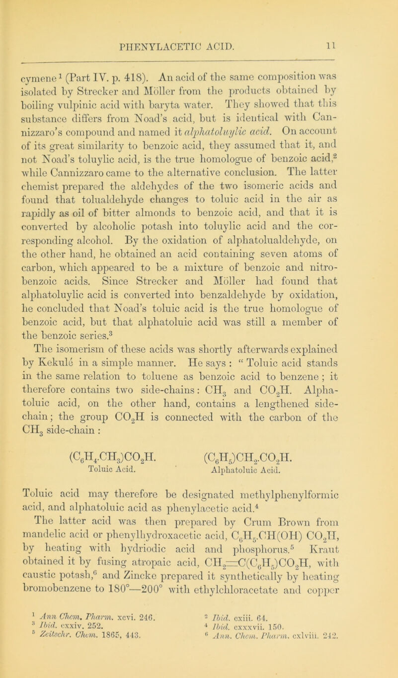 cymene1 (Part IV. p. 418). An acid of the same composition was isolated by Strecker and Moller from the products obtained by boiling vulpinic acid with baryta water. They showed that this substance differs from Noad’s acid, but is identical with Can- nizzaro’s compound and named it cdphatolaylic acid. On account of its great similarity to benzoic acid, they assumed that it, and not Noad’s toluylic acid, is the true homologue of benzoic acid,2 while Cannizzaro came to the alternative conclusion. The latter chemist prepared the aldehydes of the two isomeric acids and found that tolualdehyde changes to toluic acid in the air as rapidly as oil of bitter almonds to benzoic acid, and that it is converted by alcoholic potash into toluylic acid and the cor- responding alcohol. By the oxidation of alphatolualdehyde, on the other hand, he obtained an acid containing seven atoms of carbon, which appeared to be a mixture of benzoic and nitro- benzoic acids. Since Strecker and Moller had found that alphatoluylic acid is converted into benzaldehyde by oxidation, he concluded that Noad’s toluic acid is the true homologue of benzoic acid, but that alphatoluic acid was still a member of the benzoic series.3 The isomerism of these acids was shortly afterwards explained by Kekule in a simple manner. Ho says : “ Toluic acid stands in the same relation to toluene as benzoic acid to benzene ; it therefore contains two side-chains: CH3 and CO.,IT. Alpha- toluic acid, on the other hand, contains a lengthened side- chain ; the group C02H is connected with the carbon of the CH3 side-chain: Toluic acid may therefore be designated methylphenylformic acid, and alphatoluic acid as phenylacetic acid.4 The latter acid was then prepared by Crum Brown from mandelic acid or phenylhydroxacetic acid, C0H5.CH(OH) C0.2II, by heating with hydriodic acid and phosphorus.5 Kraut obtained it by fusing atropaic acid, CH2=C(C6H5)C02H, with caustic potash,0 and Zincke prepared it synthetically by heating bromobenzene to 180°—200° with etliylchloracetate and copper 1 Ann Chan. Pharm. xevi. 246. 2 Ibid, cxiii. 64. 3 Ibid, exxiv. 252. •» Ibid, cxxxvii. 150. 5 Aeitschr. Chan. 1865, 443. 6 Ann. Chan. Pharm. cxlviii. 242. (C0H4.CH3)CO2H. (C6H5)CH2.C02H. Toluic Acid. Alphatoluic Acid.