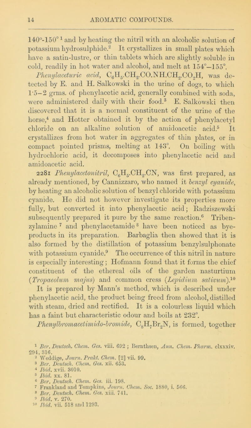 140°-150°1 and by heating the nitril with an alcoholic solution of potassium hydrosulphide.2 It crystallizes in small plates which have a satin-lustre, or thin tablets which are slightly soluble in cold, readily in hot water and alcohol, and melt at 154°—155°. Plienylaceturic acid, C6H5.CH2.C0.NH.CH2.C09H, was de- tected by E. and H. Salkowski in the urine of dogs, to which T5-2 grins, of phenylacetic acid, generally combined with soda, were administered daily with their food.3 E. Salkowski then discovered that it is a normal constituent of the urine of the horse,4 and Hotter obtained it by the action of phenylacetyl chloride on an alkaline solution of amidoacetic acid.5 It crystallizes from hot water in aggregates of thin plates, or in compact pointed prisms, melting at 143°. On boiling with hydrochloric acid, it decomposes into phenylacetic acid and amidoacetic acid. 2281 Phenylacetonitril, CcH5.CH2.CN, was first prepared, as already mentioned, by Cannizzaro, who named it benzyl cyanide, by heating an alcoholic solution of benzyl chloride with j>otassium cyanide. He did not however investigate its projoerties more fully, but converted it into phenylacetic acid; Idadziszewski subsequently jirepared it pure by the same reaction.6 Triben- zylamine 7 and plienylacetamide8 have been noticed as bye- products in its preparation. Barbaglia then showed that it is also formed by the distillation of jDotassium benzylsulphonate with potassium cyanide.9 The occurrence of this nitril in nature is especially interesting; Hofmann found that it forms the chief constituent of the ethereal oils of the garden nasturtium (Tropaeoluni mcijus) and common cress (Lcpidium sativum).10 It is prepared by Mann’s method, which is described under phenylacetic acid, the product being freed from alcohol, distilled with steam, dried and rectified. It is a colourless liquid which has a faint but characteristic odour and boils at 232°. Phenylbromaceiimido-bromide, C8H7Br2N, is formed, together 1 Bcr. Dcutsch. Clicm. Gcs. viii. 692 ; Bemthsen, Ann. Chan. Pharm. clxxxiv. 294,316. 2 Weddige, Journ. Prakt. Chan. [2] vii. 99. 3 Bcr. Dcutsch. Chan. Gcs. xii. 653. 4 Ibid. xvii. 3010. 5 Ibid. xx. 81. n Bcr. Dcutsch. Chan. Gcs. iii. 198. 7 Frankland and Tompkins, Journ. Chan. Soc. 1880, i. 566. 8 Bcr. Dcutsch. Chan. Gcs. xiii. 741. Ibid. v. 270. 10 Ibid. vii. 518 and 1293.