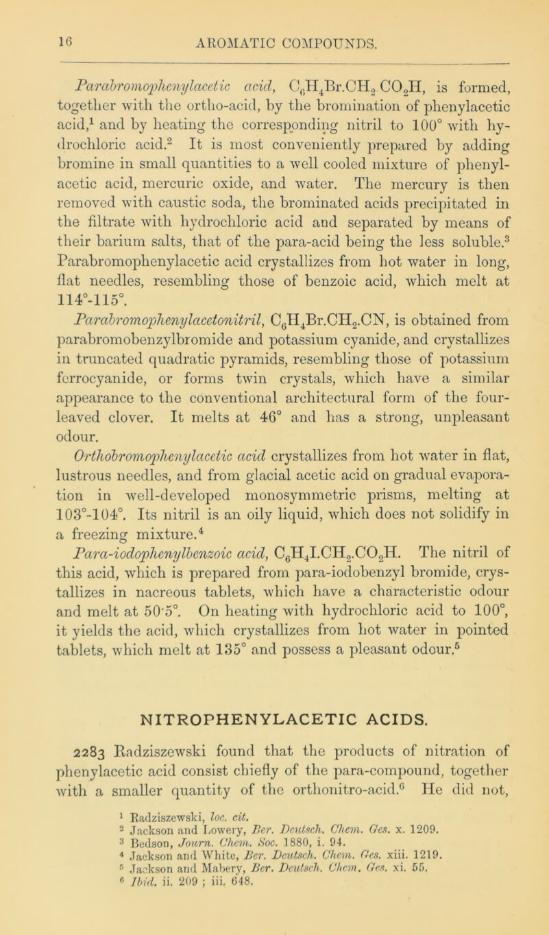 Parabromophenylacetic acid, CrH4Br.CH2 CO.,H, is formed, together with the ortho-acid, by the bromination of plienylacetic acid,1 and by heating the corresponding nitril to 100° with hy- drochloric acid.2 It is most conveniently prepared by adding bromine in small quantities to a well cooled mixture of phenyl- acetic acid, mercuric oxide, and water. The mercury is then removed with caustic soda, the brominated acids precipitated in the filtrate with hydrochloric acid and separated by means of their barium salts, that of the para-acid being the less soluble.3 Parabromoplienylacetic acid crystallizes from hot water in long, flat needles, resembling those of benzoic acid, which melt at 114°-115°. Parabromophenylacetonitril, C0H4Br.CH2.CN, is obtained from parabromobenzylbromide and potassium cyanide, and crystallizes in truncated quadratic pyramids, resembling those of potassium fcrrocyanide, or forms twin crystals, which have a similar appearance to the conventional architectural form of the four- leaved clover. It melts at 40° and has a strong, unpleasant odour. Orthobromoplicnylacetic acid crystallizes from hot water in flat, lustrous needles, and from glacial acetic acid on gradual evapora- tion in well-developed monosymmetric prisms, melting at 103°-104°. Its nitril is an oily liquid, which does not solidify in a freezing mixture.4 Parci-iodoplienylbcnzoic acid, C6H4I.CH2.C02H. The nitril of this acid, which is prepared from para-iodobenzyl bromide, crys- tallizes in nacreous tablets, which have a characteristic odour and melt at 50'5°. On heating with hydrochloric acid to 100°, it yields the acid, which crystallizes from hot water in pointed tablets, which melt at 135° and possess a pleasant odour.5 NITROPHENYLACETIC ACIDS. 2283 Radziszewski found that the products of nitration of plienylacetic acid consist chiefly of the para-compound, together with a smaller quantity of the orthonitro-acid.G He did not, 1 Badziszewski, loc. cit. 2 Jackson and Lowery, Bcr. Deuisch. Chcm. Gcs. x. 1209. 3 Bedson, Jonrn. Chcm. Soc. 1880, i. 94. 4 Jackson and White, Bcr. Dcutsch. Chcm. Gcs. xiii. 1219. 8 Jackson and Mabery, Bcr. Dcutsch. Chcm. Gcs. xi. 55.