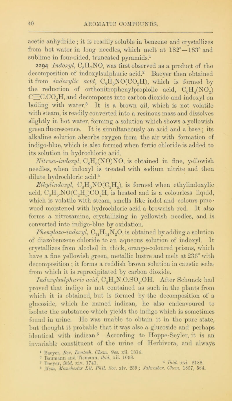 acetic anhydride ; it is readily soluble in benzene and crystallizes from hot water in long needles, which melt at 182°—183° and sublime in four-sided, truncated pyramids.1 2294 Indoxyl, C8H7NO, was first observed as a product of the decomposition of indoxylsulphuric acid.2 Baeyer then obtained it from incloxylic acid, C8HGN0(C02H), which is formed by the reduction of orthonitroplienylpropiolic acid, CGH4(N02) C—C.C02H, and decomposes into carbon dioxide and indoxyl on boiling with water.3 It is a brown oil, which is not volatile with steam, is readily converted into a resinous mass and dissolves slightly in hot water, forming a solution which shows a yellowish green fluorescence. It is simultaneously an acid and a base; its alkaline solution absorbs oxygen from the air with formation of indigo-blue, which is also formed when ferric chloride is added to its solution in hydrochloric acid. Nitroso-indoxyl, C8HG(NO)NO, is obtained in fine, yellowish needles, when indoxyl is treated with sodium nitrite and then dilute hydrochloric acid.4 Ethylindoxyl, C8IIGNO(C2H5), is formed when ethylindoxylic acid, C8H5.N0(C2H5)C02H, is heated and is a colourless liquid, which is volatile with steam, smells like indol and colours pine • wood moistened with hydrochloric acid a brownish red. It also forms a nitrosamine, crystallizing in yellowish needles, and is converted into indigo-blue by oxidation. Phenylazo-indoxyl, CuH14N30, is obtained by adding a solution of diazobenzene chloride to an aqueous solution of indoxyl. It crystallizes from alcohol in thick, orange-coloured prisms, which have a fine yellowish green, metallic lustre and melt at 230° with decomposition ; it forms a reddish brown solution in caustic soda, from which it is reprecipitated by carbon dioxide. Indoxylsulphuric acid, C8HGN.0.S02.0H. After Scliunck had proved that indigo is not contained as such in the plants from which it is obtained, but is formed by the decomposition of a glucoside, which he named indican, he also endeavoured to isolate the substance which yields the indigo which is sometimes found in urine. He was unable to obtain it in the pure state, but thought it probable that it was also a glucoside and perhaps identical with indican.5 According to Hoppe-Seyler, it is an invariable constituent of the urine of Herbivora, and always 1 Baeyer, Per. Dcutsch. Chan. Ccs. xii. 1314. 2 Baumann aiul Tiemann, ibid. xii. 1098. 3 Baeyer, ibid\. xiv. 1741. 4 Ibid. xvi. 2188. 5 Man. Manchester Lit. Phil. Soc. xiv. 239; Jahrcsbcr. Chan. 1857, 5(54.