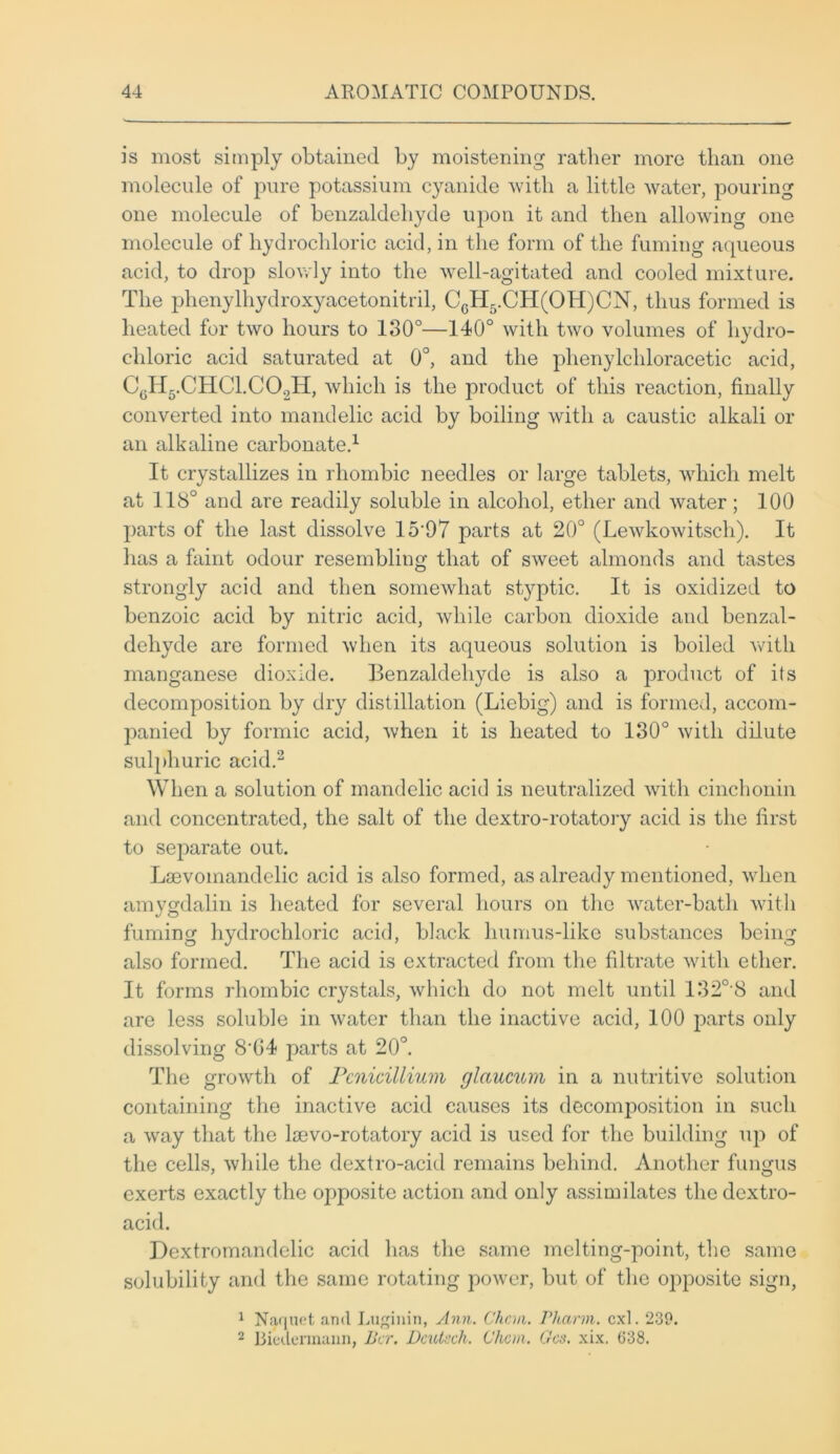 is most simply obtained by moistening rather more than one molecule of pure potassium cyanide with a little water, pouring one molecule of benzaldehyde upon it and then allowing one molecule of hydrochloric acid, in the form of the fuming aqueous acid, to drop slowly into the well-agitated and cooled mixture. The phenylhydroxyacetonitril, CcH5.CH(OH)CN, thus formed is heated for two hours to 130°—140° with two volumes of hydro- chloric acid saturated at 0°, and the phenylchloracetic acid, CgH5.CHC1.C02H, which is the product of this reaction, finally converted into mandelic acid by boiling with a caustic alkali or an alkaline carbonate.1 It crystallizes in rhombic needles or large tablets, which melt at 118° and are readily soluble in alcohol, ether and water; 100 parts of the last dissolve 15'97 parts at 20° (Lewkowitscli). It has a faint odour resembling that of sweet almonds and tastes strongly acid and then somewhat styptic. It is oxidized to benzoic acid by nitric acid, while carbon dioxide and benzal- dehyde are formed when its aqueous solution is boiled with manganese dioxide. Benzaldehyde is also a product of its decomposition by dry distillation (Liebig) and is formed, accom- panied by formic acid, when it is heated to 130° with dilute sulphuric acid.2 When a solution of mandelic acid is neutralized with cinchonin and concentrated, the salt of the dextro-rotatory acid is the first to separate out. Laevoinandelic acid is also formed, as already mentioned, when amygdalin is heated for several hours on the water-bath with fuming hydrochloric acid, black humus-like substances being also formed. The acid is extracted from the filtrate with ether. It forms rhombic crystals, which do not melt until 1320-8 and are less soluble in water than the inactive acid, 100 parts only dissolving 8’04 parts at 20°. The growth of Pcnicillium glaucum in a nutritive solution containing the inactive acid causes its decomposition in such a way that the lsevo-rotatory acid is used for the building up of the cells, while the dextro-acid remains behind. Another fungus exerts exactly the opposite action and only assimilates the dextro- acid. Dextromandelic acid has the same melting-point, the same solubility and the same rotating power, but of the opposite sign, 1 Naquet and Luginin, Ann. Chan. Pharm. cxl. 239. 2 Biedennann, Her. Dcutsch. Chan. Gcs. xix. 638.