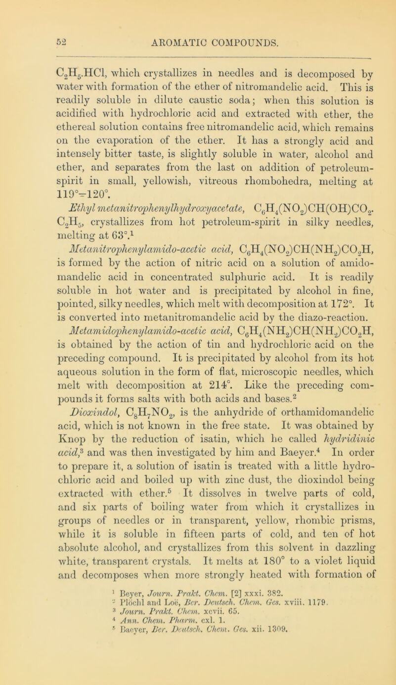 C2H5.HC1, which crystallizes in needles and is decomposed by water with formation of the ether of nitromandelic acid. This is readily soluble in dilute caustic soda; when this solution is acidified with hydrochloric acid and extracted with ether, the ethereal solution contains free nitromandelic acid, which remains on the evaporation of the ether. It has a strongly acid and intensely bitter taste, is slightly soluble in water, alcohol and ether, and separates from the last on addition of petroleum - spirit in small, yellowish, vitreous rliombohedra, melting at 119°—120°. Ethyl 7iietanitrophenylhydroxyacctate, C0H4(N02)CH(0H)C0o. C9Hr„ crystallizes from hot petroleum-spirit in silky needles, melting at 630.1 Mttanitrophenylamido-acctic acid, CGH4(N0o)CH(NH2)C0.,H, is formed by the action of nitric acid on a solution of amido- mandelic acid in concentrated sulphuric acid. It is readily soluble in hot water and is precipitated by alcohol in fine, pointed, silky needles, which melt with decomposition at 172°. It is converted into metanitromandelic acid by the diazo-reaction. Mdamidophenylamido-acctic acid, C6H4(NH2)CH(NH2)C02H, is obtained by the action of tin and hydrochloric acid on the preceding compound. It is precipitated by alcohol from its hot aqueous solution in the form of flat, microscopic needles, which melt with decomposition at 214°. Like the preceding com- pounds it forms salts with both acids and bases.2 Dioxindol, C8H7N02, is the anhydride of orthamidomandelic acid, which is not known in the free state. It was obtained by Knop by the reduction of isatin, which he called liydridinic acid? and was then investigated by him and Baeyer.4 In order to prepare it, a solution of isatin is treated with a little hydro- chloric acid and boiled up with zinc dust, the dioxindol being extracted with ether.5 It dissolves in twelve parts of cold, and six parts of boiling water from which it crystallizes in groups of needles or in transparent, yellow, rhombic prisms, while it is soluble in fifteen parts of cold, and ten of hot absolute alcohol, and crystallizes from this solvent in dazzling white, transparent crystals. It melts at 180° to a violet liquid and decomposes when more strongly heated with formation of 1 Beyer, Journ. Prctkt. Chan. [2] xxxi. 382. - Ploclil and Loe, Per. Dcutsch. Chon. Gcs. xviii. 1179. 3 Journ. Prakt. Chan, xcvii. 65. 4 Ann. Chan. Pharm. cxl. 1. 9 Baeyer, Per. Dcutsch. Chan. Gcs. xii. 1309.