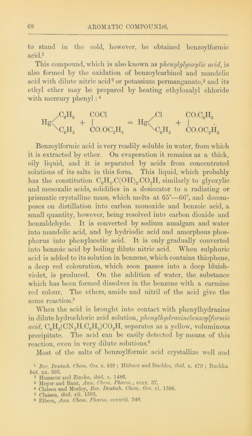 to stand in the cold, however, he obtained benzoylformic acid.1 This compound, which is also known as phenylglyoxylie acid, is also formed by the oxidation of benzoylcarbinol and mandelic acid with dilute nitric acid2 or potassium permanganate,3 and its ethyl ether may be prepared by heating ethyloxalyl chloride with mercury phenyl: 4 yCQ~R5 COC1 .Cl CO.C6H5 Hg< +| = Hg< +| xc6h5 co.oc2h5 xc0h5 co.oaH, Benzoylformic acid is very readily soluble in water, from which it is extracted by ether. On evaporation it remains as a thick, oily liquid, and it is separated by acids from concentrated solutions of its salts in this form. This liquid, which probably has the constitution CcH5.C(01I)2.C02H, similarly to glyoxylic and mesoxalic acids, solidifies in a desiccator to a radiating or prismatic crystalline mass, which melts at 65°—6G°, and decom- poses on distillation into carbon monoxide and benzoic acid, a small quantity, however, being resolved into carbon dioxide and benzaldehyde. It is converted by sodium amalgam and water into mandelic acid, and by hydriodic acid and amorphous phos- phorus into plienylacetic acid. It is only gradually converted into benzoic acid by boiling dilute nitric acid. When sulphuric acid is added to its solution in benzene, which contains thiophene, a deep red colouration, which soon passes into a dee}} bluish- violet, is produced. On the addition of water, the substance which has been formed dissolves in the benzene with a carmine red colour. The ethers, amide and nitril of the acid give the same reaction.5 When the acid is brought into contact with plienylhydrazine in dilute hydrochloric acid solution, plicnylliydrazincbcnzoylformic acid, C6H5(CN2H.C(.Hr))C02H, separates as a yellow, voluminous precipitate. The acid can be easily detected by means of this reaction, even in very dilute solutions.6 Most of the salts of benzoylformic acid crystallize well and 1 Ber. Deutsch. Chem. Gcs. x. 429 ; Hiibncr and Buclika, ibid. x. 479 ; Buclika bid. xx. 395. 2 Hunacus and Zincke, ibid. x. 1486. 3 Meyer and Banr, Ann. Chem. Phnrm., eexx. 37. 4 Claisen and Morlcy, Ber. Dcutsch. Chem. Gen. xi. 1596. s Claisen, ibid. xii. 1505.