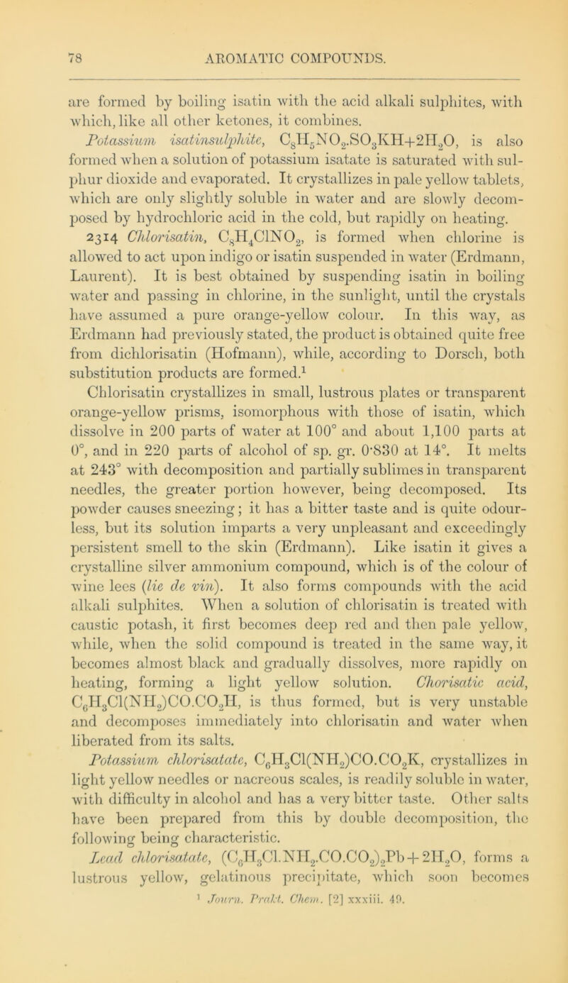 are formed by boiling isatin with the acid alkali sulphites, with which, like all other ketones, it combines. Potassium isatinsulphite, C8II5N02.S03KH-f2II20, is also formed when a solution of potassium isatate is saturated with sul- phur dioxide and evaporated. It crystallizes in pale yellow tablets, which are only slightly soluble in water and are slowly decom- posed by hydrochloric acid in the cold, but rapidly on heating. 2314 Chlorisatin, CSH4C1N02, is formed when chlorine is allowed to act upon indigo or isatin suspended in water (Erdmann, Laurent). It is best obtained by suspending isatin in boiling water and passing in chlorine, in the sunlight, until the crystals have assumed a pure orange-yellow colour. In this way, as Erdmann had previously stated, the product is obtained quite free from diclilorisatin (Hofmann), while, according to Dorsch, both substitution products are formed.1 Chlorisatin crystallizes in small, lustrous plates or transparent orange-yellow prisms, isomorphous with those of isatin, which dissolve in 200 parts of water at 100° and about 1,100 parts at 0°, and in 220 parts of alcohol of sp. gr. 0‘830 at 14°. It melts at 243° with decomposition and partially sublimes in transparent needles, the greater portion however, being decomposed. Its powder causes sneezing; it has a bitter taste and is quite odour- less, but its solution imparts a very unpleasant and exceedingly persistent smell to the skin (Erdmann). Like isatin it gives a crystalline silver ammonium compound, which is of the colour of wine lees (lie tie vin). It also forms compounds with the acid alkali sulphites. When a solution of chlorisatin is treated with caustic potash, it first becomes deejD red and then pale yellow, while, when the solid comjDound is treated in the same way, it becomes almost black and gradually dissolves, more rapidly on heating, forming a light yellow solution. Chorisatic acid, CgH3C1(NLI2)C0.C02II, is thus formed, but is very unstable and decomposes immediately into chlorisatin and water when liberated from its salts. Potassium chlorisatatc, CfiH3Cl(NH2)C0.C02K, crystallizes in light yellow needles or nacreous scales, is readily soluble in water, with difficulty in alcohol and has a very bitter taste. Other salts have been prepared from this by double decomposition, the following being characteristic. Lead chlorisatatc, (CcH3Cl.NH2.C0.C02)2Pb-f- 2H20, forms a lustrous yellow, gelatinous precipitate, which soon becomes 1 Journ. Pratt. Chew. [2] xxxiii. 40.