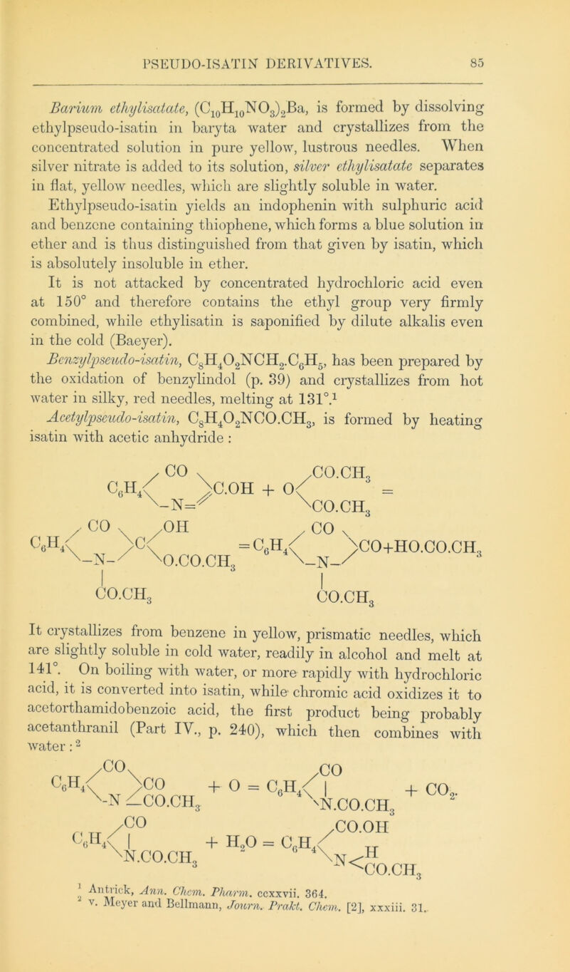 Barium etliylisatate, (C10H10NO3)2Ba, is formed by dissolving ethylpseudo-isatin in baryta water and crystallizes from the concentrated solution in pure yellow, lustrous needles. When silver nitrate is added to its solution, silver etliylisatate separates in flat, yellow needles, which are slightly soluble in water. Ethylpseudo-isatin yields an indoplienin with sulphuric acid and benzene containing thiophene, which forms a blue solution in ether and is thus distinguished from that given by isatin, which is absolutely insoluble in ether. It is not attacked by concentrated hydrochloric acid even at 150° and therefore contains the ethyl group very firmly combined, while ethylisatin is saponified by dilute alkalis even in the cold (Baeyer). Bcnzylpseudo-isatin, CsH402NCH2.C6H5, has been prepared by the oxidation of benzylindol (p. 39) and crystallizes from hot water in silky, red needles, melting at 1310.1 Acetylpscudo-isatin, C8H402NC0.CH3, is formed by heating isatin with acetic anhydride : C„H4< c6h4 , CO , CO ^ '-N=^ /OH C.OH + 0< ,co.ch3 sCO.CH„ -N- >c< C0.CHo O.CO.CH., /CO x = C6H4< >CO+HO.CO.CH.? \_N-/ CO.CHo It crystallizes from benzene in yellow, prismatic needles, which are slightly soluble in cold water, readily in alcohol and melt at 141°. On boiling with water, or more rapidly with hydrochloric acid, it is convex ted into isatin, while' chromic acid oxidizes it to acetorthamidobenzoic acid, the first product being probably acetanthranil (Part IV., p. 240), which then combines with water:2 ,CO cch4< /CO + O = C„H / I CO '-N —CO.CH3 'N.CO.CH, + co9. ,co c6h4< ,CO.OH , + H90 = CfiH./ tj 'N.CO.CIE 2 (> 4\n<H 3 ^CO.CIE Ann. Ckcm. Plmrm. ccxxvii. 364. v. Meyer and Bellmann, Jonrn. Prakt. Chan. [2], xxxiii. 31.