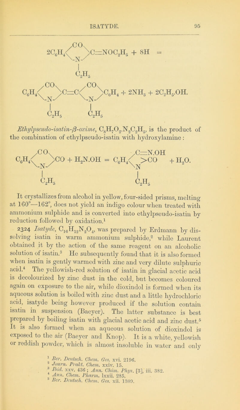 -N- I C2H5 CO CO 4 + 2NH3 + 2C2Ii5.OH. c2h5 c2h5 Mhytyseitdo-iscUin-/3-oxime, C8H702.N2C.,H5, is the product of the combination of ethylpseudo-isatin with hydroxylamine : It crystallizes from alcohol in yellow, four-sided prisms, melting at 1G0°—162°, does not yield an indigo colour when treated with ammonium sulphide and is converted into ethylpseudo-isatin by reduction followed by oxidation.1 2324 Isatyde, C16H12N20.t, was prepared by Erdmann by dis- solving isatin in warm ammonium sulphide,2 while Laurent obtained it by the action of the same reagent on an alcoholic solution of isatin.3 He subsequently found that it is also formed when isatin is gently warmed with zinc and very dilute sulphuric acid.4 The yellowish-red solution of isatin in glacial acetic acid is decolourized by zinc dust in the cold, but becomes coloured again on exposure to the air, while dioxindol is formed when its aqueous solution is boiled with zinc dust and a little hydrochloric acid, isatyde being however produced if the solution contain isatin in suspension (Baeyer). The latter substance is best prepaied by boiling isatin with glacial acetic acid and zinc dust.5 It is also formed when an aqueous solution of dioxindol is exposed to the air (Baeyer and Knop). It is a white, yellowish or reddish powder, which is almost insoluble in water and only 1 Per. Deutsch. Chem. Gcs. xvi. 2196. Journ. Prakt. Chem. xxiv. 15. •’ Ibid. xxv. 436 ; Ann. Chim. Phys. [3], iii. 382. Ann. Chem. Pharm. lxxii. 285. 5 Ber. Dcutsch. Chem. Gcs. xii. 1309. CO C=N.OH + H20. C2H5