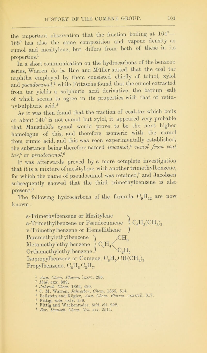 the important observation that the fraction boiling at l(i4 168° has also the same composition and vapour density as cumol and mesitylene, but differs from both ol these in its properties.1 In a short communication on the hydrocarbons of the benzene series, Warren de la Rue and Miiller stated that the coal tai naphtha employed by them consisted chiefly of toluol, xylol and jpscuclocuvnol,2 while Fritzsche found that the cumol extracted from tar yields a sulphuric acid derivative, the barium salt of which seems to agree in its properties with that of retin- nylsulphuric acid.3 As it was then found that the fraction of coal-tar which boils at about 140° is not cumol but xylol, it appeared very probable that Mansfield’s cymol would prove to be the next higher homologue of this, and therefore isomeric with the cumol from cumic acid, and this was soon experimentally established, the substance being therefore named isocumol,4 cumol from coal tctr,5 or pseuclocumol.6 It was afterwards proved by a more complete investigation that it is a mixture of mesitylene with another trimethylbenzene, for which the name of pseudocumol was retained,7 and Jacobsen subsequently showed that the third trimethylbenzene is also present.8 The following hydrocarbons of the formula C9H12 are now known : s-Trimethylbenzene or Mesitylene q a-Trimethylbenzene or Pseudocumene LC6H3(CH3)3 v-Trimethylbenzene or Hemellithene j Paramethylethylbenzene h /CH3 Metamethylethylbenzene V C6H4<^ Orthomethylethylbenzene) C2H6 Isopropylbenzene or Cumene, CGH5.CH(CH3)2 Propylbenzene, CGH5.C3H7. 1 Ann. Client. Pharm. lxxvi. 286. 2 Ibid. cxx. 339. 3 Jahresb. Chem. 1862, 420. 4 C. M. Warren, Jahresber. Clian. 1865, 514. 5 Beilstein and Kogler, Ann. Chem. Pharm. cxxxvii. 317. fi Fittig, ibid. cxlv. 138. 7 Fittig and Wackenroder, ibid. o.li. 292. 8 Per. Dcutsch. Clicm. Gcs. xix. 2511.