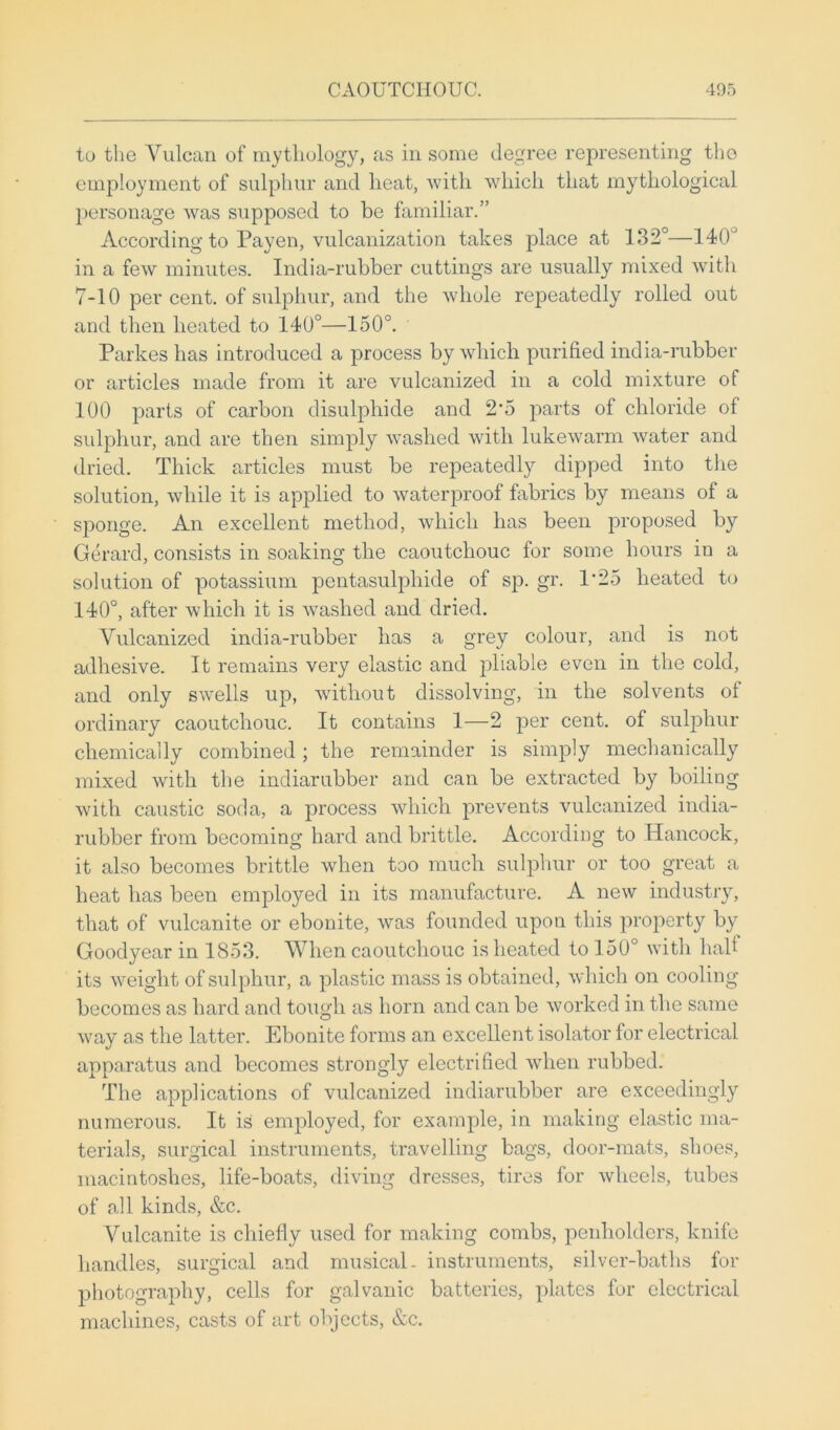 to the Yulcan of mythology, as in some degree representing the employment of sulphur and heat, with which that mythological personage was supposed to be familiar.” According to Payen, vulcanization takes place at 132°—140° in a few minutes. India-rubber cuttings are usually mixed with 7-10 per cent, of sulphur, and the whole repeatedly rolled out and then heated to 140°—150°. Parkes has introduced a process by which purified india-rubber or articles made from it are vulcanized in a cold mixture of 100 parts of carbon disulphide and 2’5 parts of chloride of sulphur, and are then simply washed with lukewarm water and dried. Thick articles must be repeatedly dipped into the solution, while it is applied to waterproof fabrics by means of a sponge. An excellent method, which has been proposed by Gerard, consists in soaking the caoutchouc for some hours in a solution of potassium pentasulphide of sp. gr. 1*25 heated to 140°, after which it is washed and dried. Vulcanized india-rubber has a grey colour, and is not adhesive. It remains very elastic and pliable even in the cold, and only swells up, without dissolving, in the solvents ot ordinary caoutchouc. It contains 1—2 per cent, of sulphur chemically combined; the remainder is simply mechanically mixed with the indiarubber and can be extracted by boiling with caustic soda, a process which prevents vulcanized india- rubber from becoming hard and brittle. According to Hancock, it also becomes brittle when too much sulphur or too great a heat has been employed in its manufacture. A new industry, that of vulcanite or ebonite, was founded upon this property by Goodyear in 1853. When caoutchouc is heated to 150° with half its weight of sulphur, a plastic mass is obtained, which on cooling becomes as hard and tough as horn and can be worked in the same way as the latter. Ebonite forms an excellent isolator for electrical apparatus and becomes strongly electrified when rubbed. The applications of vulcanized indiarubber are exceedingly numerous. It is employed, for example, in making elastic ma- terials, surgical instruments, travelling bags, door-mats, shoes, macintoshes, life-boats, diving dresses, tires for wheels, tubes of all kinds, &c. Vulcanite is chiefly used for making combs, penholders, knife handles, surgical and musical- instruments, silver-baths for photography, cells for galvanic batteries, plates for electrical machines, casts of art objects, &c.