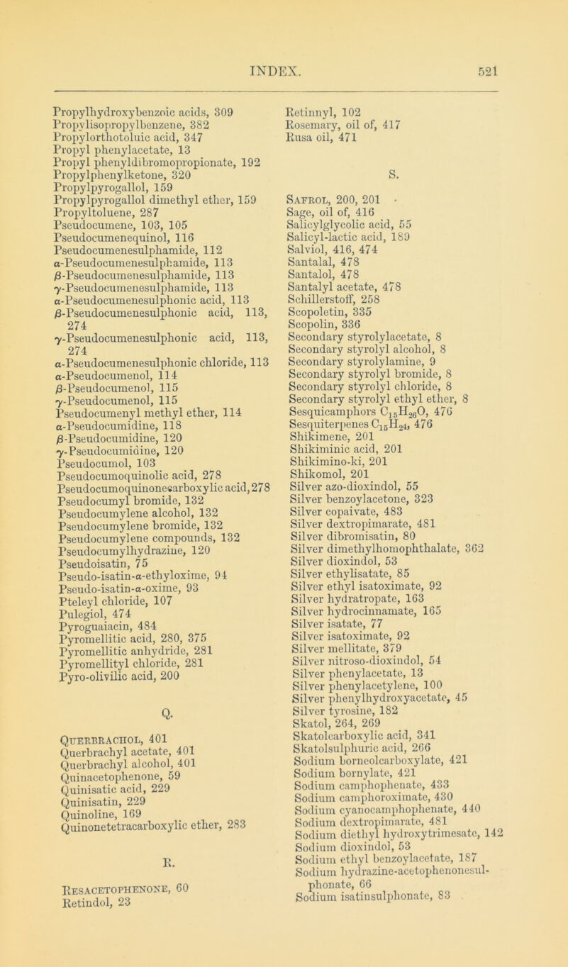 Propylhydroxybenzoic acids, 309 Propvlisopropylbenzene, 382 Propylortbotoluic acid, 347 Propyl phenylacetate, 13 Propyl phenyldibromopropionate, 192 Propylphenylketone, 320 Propylpyrogallol, 159 Propvlpyrogallol dimetbyl etber, 159 Propyltoluene, 287 Pseudocumene, 103, 105 Pseudocumenequinol, 116 Pseudocumenesulphamide, 112 a-Pseudocumenesulphamide, 113 0-Pseudocumenesulphamide, 113 7-Pseudocumenesulpbamide, 113 a-Pseudocuinenesulphonic acid, 113 /3-Pseudocumenesulpbonic acid, 113, 274 7-Pseudocumenesulphonic acid, 113, 274 a-Pseudocumenesulpbonic cbloride, 113 a-Pseudocumenol, 114 /3-Pseudocumenol, 115 7-Pseudocumenol, 115 Pseudocumenyl methyl etber, 114 a-Pseudocumidine, 118 /3-Pseudocumidine, 120 7-Pseudocumiaine, 120 Pseudocumol, 103 Pseudocumoquinolie acid, 278 Pseudocumoquinonecarboxylic acid, 278 Pseudocumyl bromide, 132 Pseudocumylene alcohol, 132 Pseudocumylene bromide, 132 Pseudocumylene compounds, 132 Pseudocumylhydrazine, 120 Pseudoisatin, 75 Pseudo-isatin-a-etliyloxime, 94 Pseudo-isatin-a-oxime, 93 Pteleyl cbloride, 107 Pulegiol, 474 Pyroguaiacin, 484 Pyromellitic acid, 280, 375 Pyromellitic anhydride, 281 Pyromellityl chloride, 281 Pyro-olivilic acid, 200 Q. QuERBRACIIOL, 401 Querbraehyl acetate, 401 Querbracbyl alcohol, 401 Quinacetophenone, 59 Quinisatic acid, 229 Quinisatin, 229 Quinoline, 169 Quinonetetracarboxylic etber, 283 Pi. Res acetophenone, 60 Retindol, 23 Retinnyl, 102 Rosemary, oil of, 417 Rusa oil, 471 S. Safrol, 200, 201 • Sage, oil of, 416 Salicylglycolic acid, 55 Salicyl-lactic acid, 189 Salviol, 416, 474 Santalal, 478 Santalol, 478 Santalyl acetate, 478 Schillerstoff, 258 Scopoletin, 335 Scopolin, 336 Secondary styrolylacetate, 8 Secondary styrolyl alcohol, 8 Secondary styrolylamine, 9 Secondary styrolyl bromide, 8 Secondary styrolyl chloride, 8 Secondary styrolyl ethyl etber, 8 Sesquicamphors CJ5H260, 476 Sesquiterpenes C15H24, 476 Shikimene, 201 Shikiminic acid, 201 Shikimino-ki, 201 Shikomol, 201 Silver azo-dioxindol, 55 Silver benzoylacetone, 323 Silver copaivate, 483 Silver dextropimarate, 481 Silver dibromisatin, 80 Silver dimethylbomopbtbalate, 362 Silver dioxindol, 53 Silver ethylisatate, 85 Silver ethyl isatoximate, 92 Silver hydratropate, 163 Silver hydrocinnamate, 165 Silver isatate, 77 Silver isatoximate, 92 Silver mellitate, 379 Silver nitroso-dioxindol, 54 Silver phenylacetate, 13 Silver phenylacetylene, 100 Silver phenylhydroxyacetate, 45 Silver tyrosine, 182 Skatol, 264, 269 Skatolearboxylic acid, 341 Skatolsulphuric acid, 266 Sodium borneolcarboxylatc, 421 Sodium bornylate, 421 Sodium camphophenate, 433 Sodium camphoroximate, 430 Sodium cyanocamphophenate, 440 Sodium dextropimarate, 481 Sodium diethyl hydroxytrimesate, 142 Sodium dioxindol, 53 Sodium ethyl benzoylacetate, 187 Sodium hydrazine-acetophenonesul- pbonate, 66 Sodium isatinsulphonate, 83