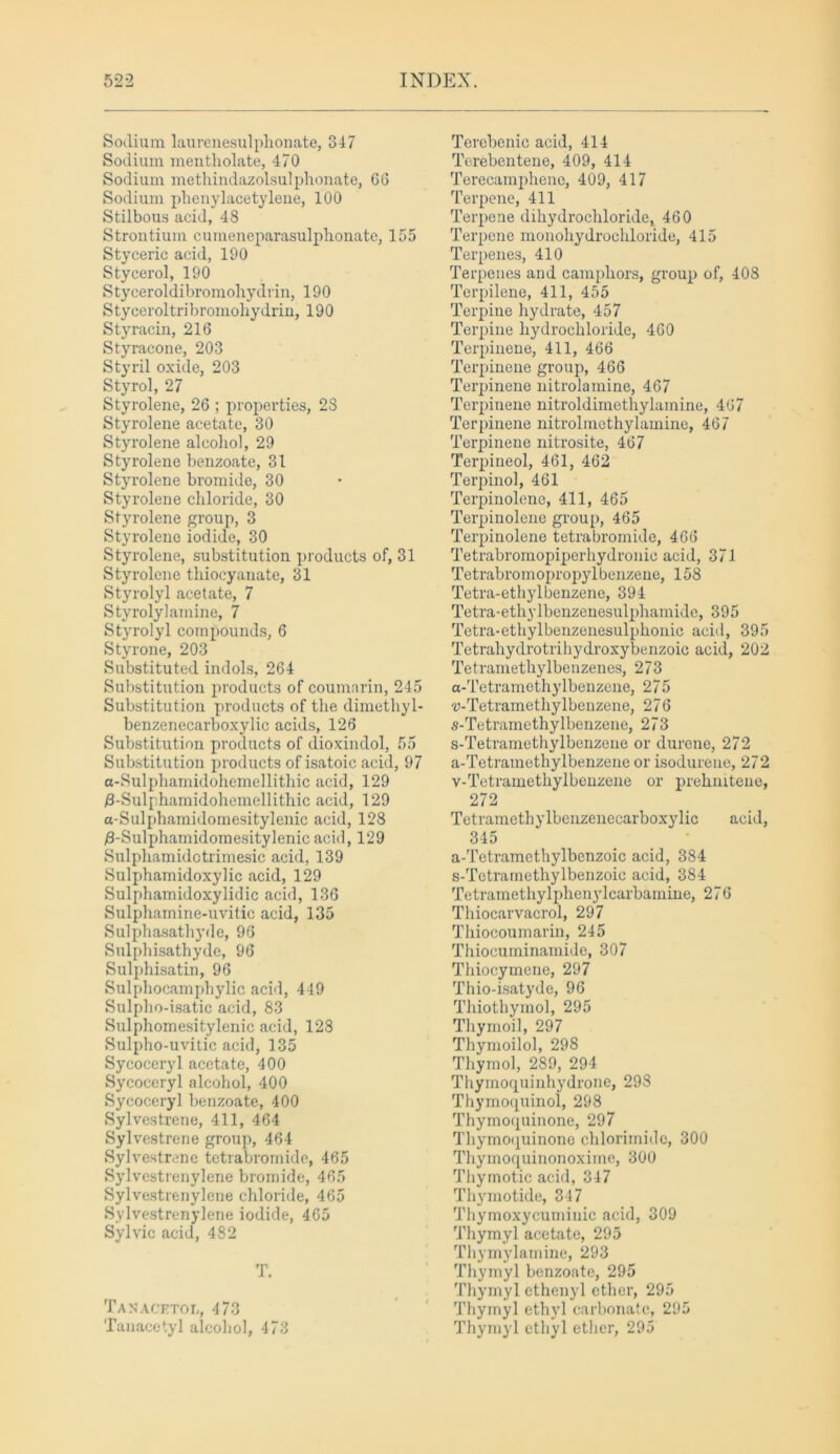 Sodium laurenesulphonate, 847 Sodium mentholate, 470 Sodium methindazolsulphonate, 66 Sodium phenylacetylene, 100 Stilbous acid, 48 Strontium cumeneparasulphonate, 155 Styceric acid, 190 Stycerol, 190 Styceroldibromohydrin, 190 Styceroltribromohydrin, 190 Styracin, 216 Styracone, 203 Styril oxide, 203 Styrol, 27 Styrolene, 26 ; properties, 2S Styrolene acetate, 30 Styrolene alcohol, 29 Styrolene benzoate, 31 Styrolene bromide, 30 Styrolene chloride, 30 Styrolene group, 3 Styrolene iodide, 30 Styrolene, substitution products of, 31 Styrolene thiocyanate, 31 Styrolyl acetate, 7 Sty roly! amine, 7 Styrolyl compounds, 6 Styrone, 203 Substituted indols, 264 Substitution products of coumarin, 245 Substitution products of the dimethyl- benzenecarboxylic acids, 126 Substitution products of dioxindol, 55 Substitution products of isatoic acid, 97 a-Sulphamidohemellithic acid, 129 /3-Sulphamidohemellithic acid, 129 a-Sulphamidomesitylenic acid, 128 3-Sulphamidomesitylenic acid, 129 Sulphamidotrimesic acid, 139 Sulphamidoxylic acid, 129 Sulphamidoxylidic acid, 136 Sulphamine-uvitic acid, 135 Sulphasathyde, 96 Sulphisathyde, 96 Sulphisatin, 96 Sulphocamphylic acid, 449 Sulpho-isatic acid, 83 Sulphomesitylenic acid, 128 Sulpho-uvitic acid, 135 Sycoceryl acetate, 400 Sycoceryl alcohol, 400 Sycoceryl benzoate, 400 Sylvestrene, 411, 464 Sylvestrene group, 464 Sylvestrene tetrabromide, 465 Sylvcstrenylene bromide, 465 Sylvestrenylene chloride, 465 Sylvestrenylene iodide, 465 Sylvie acid, 482 T. Tanacetol, 473 Tan acetyl alcohol, 473 Terebenic acid, 414 Terebentene, 409, 414 Terecamphene, 409, 417 Terpene, 411 Terpene dihydrochloride, 460 Terpene monohydrochloride, 415 Terpenes, 410 Terpenes and camphors, group of, 408 Terpilene, 411, 455 Terpine hydrate, 457 Terpine hydrochloride, 460 Terpinene, 411, 466 Terpinene group, 466 Terpinene nitrolamine, 467 Terpinene nitroldimethylamine, 467 Terpinene nitrolmethylamine, 467 Terpinene nitrosite, 467 Terpineol, 461, 462 Terpinol, 461 Terpinolene, 411, 465 Terpinolcne group, 465 Terpinolene tetrabromide, 466 Tetrabromopiperhydronic acid, 371 Tetrabromopropylbenzene, 158 Tetra-ethylbenzene, 394 Tetra-ethylbenzenesulphamide, 395 Tetra-ethylbenzenesulphonic acid, 395 Tetrahydrotrihydroxybenzoie acid, 202 Tetramethylbenzenes, 273 a-Tetramethylbenzene, 275 'U-Tetramethylbenzene, 276 s-Tetramethylbenzene, 273 s-Tetramethylbenzene or durene, 272 a-Tetramethylbenzene or isodurene, 272 v-Tetramethylbenzene or prehnitene, 272 Tetramethylbcnzenecarboxylic acid, 345 a-Tetramcthylbenzoic acid, 384 s-Tetramethylbenzoic acid, 384 Tetramethylphenylcarbaniine, 276 Thiocarvacrol, 297 Thiocoumarin, 245 Thiocuminamide, 307 Thiocymene, 297 Thio-isatyde, 96 Thiothymol, 295 Thymoil, 297 Thymoilol, 298 Thymol, 289, 294 Thymoquinhydrone, 298 Thymoquinol, 298 Thymoquinone, 297 Thymoquinone chlorimiilc, 300 Thymoquinonoxime, 300 Thymotic acid, 347 Thymotide, 347 Thymoxycuminic acid, 309 Thymyl acetate, 295 Thymylarnine, 293 Thymyl benzoate, 295 Thymyl ethenyl ether, 295 Thymyl ethyl carbonate, 295 Thymyl ethyl ether, 295