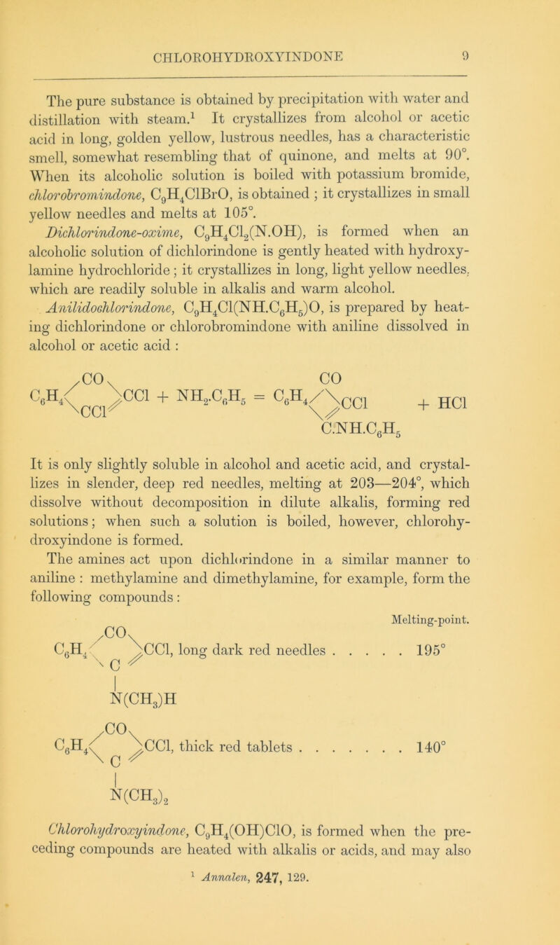 The pure substance is obtained by precipitation with water and distillation with steamd It crystallizes from alcohol or acetic acid in long, golden yellow, lustrous needles, has a characteristic smell, somewhat resembling that of quinone, and melts at 90°. When its alcoholic solution is boiled with potassium bromide, chlorohromindone, CgH^ClBrO, is obtained ; it crystallizes in small yellow needles and melts at 105° Dichlorindone-oxime, CgH^ClgCN.OH), is formed when an alcoholic solution of dichlorindone is gently heated with hydroxy- lamine hydrochloride ; it crystallizes in long, light yellow needles, which are readily soluble in alkalis and warm alcohol. AnilidoGhlorindone, C9H^Cl(NH.CgH5)0, is prepared by heat- ing dichlorindone or chlorohromindone with aniline dissolved in o alcohol or acetic acid ; CeH, CO. CO \CC1 + NH,.C,H, = ccr C.NH.CgHg + HCl It is only slightly soluble in alcohol and acetic acid, and crystal- lizes in slender, deep red needles, melting at 203—204°, which dissolve without decomposition in dilute alkalis, forming red solutions; when such a solution is boiled, however, chlorohy- ' droxyindone is formed. The amines act upon dichlorindone in a similar manner to aniline ; methylamine and dimethylamine, for example, form the following compounds: CO. / CgH^ ^CCl, long dark red needles Melting-point. . 195° C I N(CH3)H /COx c CCl, thick red tablets 140° N(CH,) 3/2 Chloroliydroxyindone, C9H4(0H)C10, is formed when the pre- ceding compounds are heated with alkalis or acids, and may also