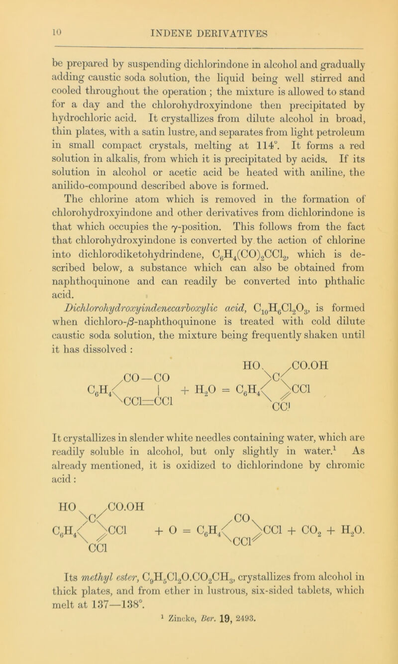 be prepared by suspending dichlorindone in alcohol and gradually adding caustic soda solution, the liquid being well stirred and cooled throughout the operation ; the mixture is allowed to stand lor a day and the chlorohydroxyindone then precipitated by hydrochloric acid. It crystallizes from dilute alcohol in broad, thin plates, with a satin lustre, and separates from light petroleum in small compact crystals, melting at 114°. It forms a red solution in alkalis, from which it is precipitated by acids. If its solution in alcohol or acetic acid be heated with aniline, the anilido-compound described above is formed. The chlorine atom which is removed in the formation of chlorohydroxyindone and other derivatives from dichlorindone is that which occupies the 7-position. This follows from the fact that chlorohydroxyindone is converted by the action of chlorine into dichlorodiketohydrindene, C(jH4(CO)2CCl2, which is de- scribed below, a substance which can also be obtained from naphthoquinone and can readily be converted into phthalic acid. Dichlorohydroxyindenecarhoxylic acid, Cj^HgChOg, is formed when dichloro-/3-naphthoquinone is treated with cold dilute caustic soda solution, the mixture being frequently shaken until it has dissolved : HO. /CO.OH ,GO—CO >C< C„H / I + H,0 = C,H / \CC1 \cci=cci It crystallizes in slender white needles containing water, which are readily soluble in alcohol, but only slightly in water.^ As already mentioned, it is oxidized to dichlorindone by chromic acid: HO /CO.OH /CO. C„H,< \CC1 + O = C,H / \CC1 + CO, + H.,0, \ ^ ^Gcr CCl Its methyl ester, C9H5CI2O.CO2CH3, crystallizes from alcohol in thick plates, and from ether in lustrous, six-sided tablets, which melt at 137—138°. ^ Zincke, Ber. 19, 2493.