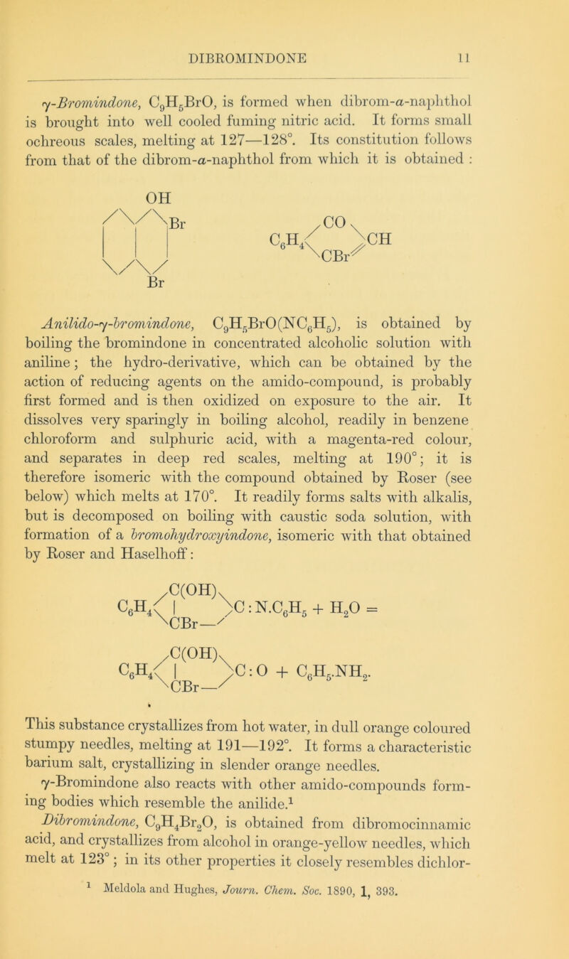 <y-Bromindone, CgH^BrO, is formed when dibrom-a-naplithoJ is brought into well cooled fuming nitric acid. It forms small ochreous scales, melting at 127—128°. Its constitution follows from that of the dibrom-a-naphthol from which it is obtained ; OH Br C6H,< CO CBi CH Anilido-fy-bromindone, CgH5BrO(NCgH5), is obtained by boiling the bromindone in concentrated alcoholic solution with aniline; the hydro-derivative, which can be obtained by the action of reducing agents on the amido-compound, is probably first formed and is then oxidized on exposure to the air. It dissolves very sparingly in boiling alcohol, readily in benzene chloroform and sulphuric acid, with a magenta-red colour, and separates in deep red scales, melting at 190°; it is therefore isomeric with the compound obtained by Roser (see below) which melts at 170°. It readily forms salts with alkalis, but is decomposed on boiling with caustic soda solution, with formation of a hromohydroxyindone, isomeric with that obtained by Roser and Haselhoff: CeH/| >C:N.CeH, + H,0 = \CBr— CeH / I )C: O + \CBr—/ This substance crystallizes from hot water, in dull orange coloured stumpy needles, melting at 191—192°. It forms a characteristic barium salt, crystallizing in slender orange needles. y-Bromindone also reacts with other amido-compounds form- ing bodies which resemble the anilide.^ Dibromindone, CgH^BrgO, is obtained from dibromocinnamic acid, and crystallizes from alcohol in orange-yellow needles, wdiich melt at 123°; in its other properties it closely resembles dichlor- ^ Meldola and Hughes, Journ. Chem. Soc. 1890, 1, 393,