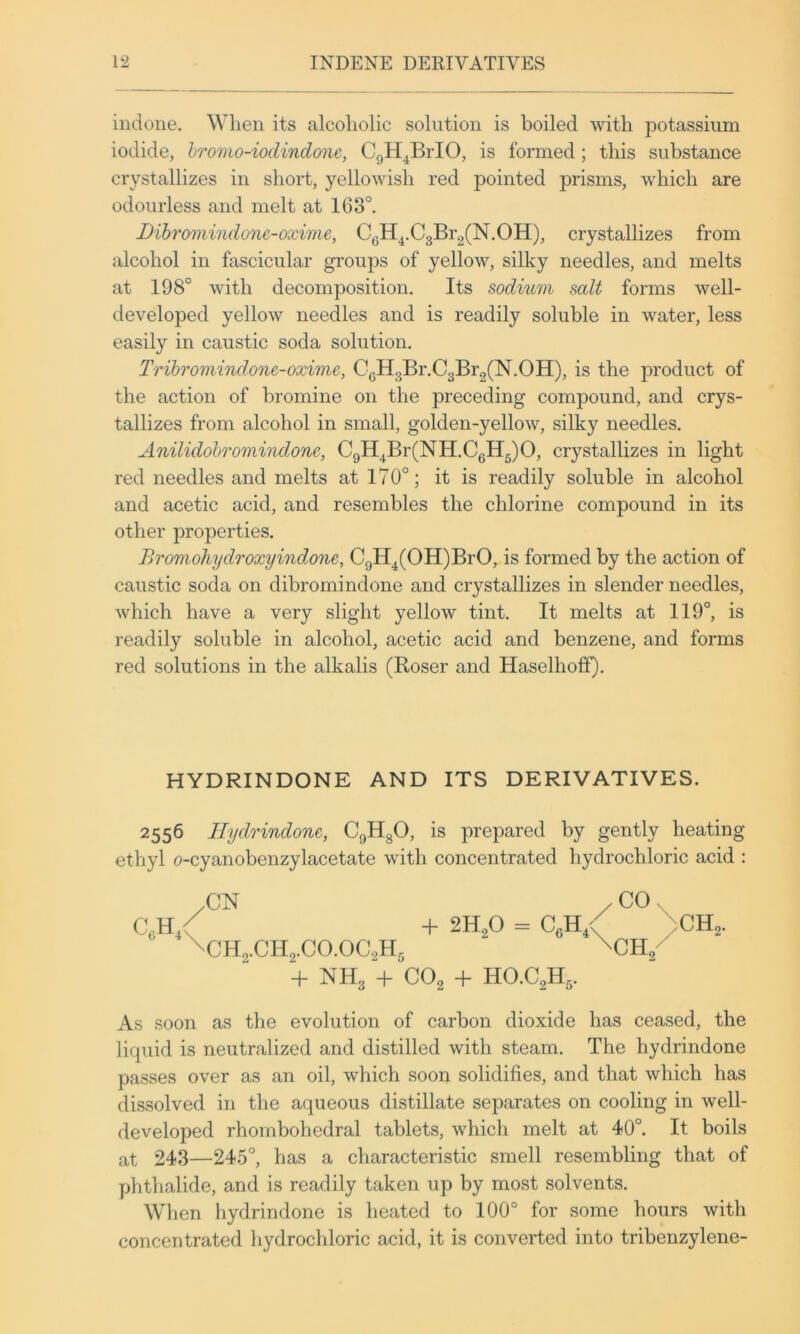 indone. When its alcoholic solution is boiled with potassium iodide, hromo-ioclindone, CgH^BiTO, is formed; this substance crystallizes in short, yellowish red pointed prisms, which are odourless and melt at 163°. Dibromindone-oxime, CgH^.C3Br2(N.OH), crystallizes from alcohol in fascicular groups of yellow, silky needles, and melts at 198° with decomposition. Its sodium salt forms well- developed yellow needles and is readily soluble in water, less easily in caustic soda solution. Tribromindone-oxime, CgH3Br.C3Br2(N.OH), is the product of the action of bromine on the preceding compound, and crys- tallizes from alcohol in small, golden-yellow, silky needles. Anilidobromindone, CgH^Br(NH.CgH5)0, crystallizes in light red needles and melts at 170°; it is readily soluble in alcohol and acetic acid, and resembles the chlorine compound in its other properties. Bromohydroxyindone, CgH^(OH)BrO, is formed by the action of caustic soda on dibromindone and crystallizes in slender needles, which have a very slight yellow tint. It melts at 119°, is readily soluble in alcohol, acetic acid and benzene, and forms red solutions in the alkalis (Roser and Haselhoff). HYDRINDONE AND ITS DERIVATIVES. 2556 Hydrindone, CgHgO, is prepared by gently heating ethyl o-cyanobenzylacetate with concentrated hydrochloric acid : /CN / CO. u / + 2H2O = CgH / 7CH2. 2.CH2.CO.OC2H5 -h NH3 + CO2 + HO.C2H5. As soon as the evolution of carbon dioxide has ceased, the liquid is neutralized and distilled with steam. The hydrindone passes over as an oil, which soon solidifies, and that which has dissolved in the aqueous distillate separates on cooling in well- developed rhombohedral tablets, which melt at 40°. It boils at 243—245°, has a characteristic smell resembling that of phthalide, and is readily taken up by most solvents. When hydrindone is heated to 100° for some hours with concentrated hydrochloric acid, it is converted into tribenzylene-