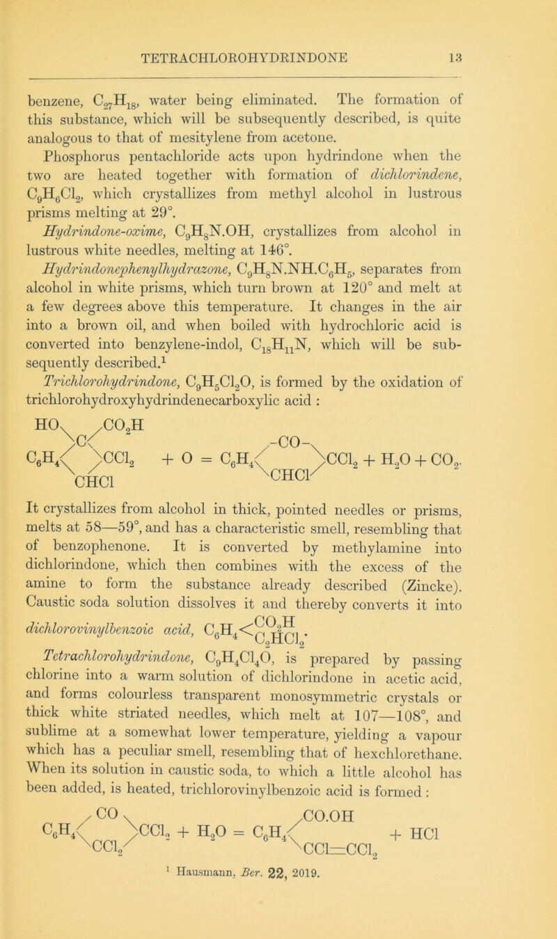 benzene, C27H^g, water being eliminated. The formation of this substance, which will be subsequently described, is quite analogous to that of mesitylene from acetone. Phosphorus pentachloride acts upon hydrindone when the two are heated together with formation of diclilorindene, CgHgClg, which crystallizes from methyl alcohol in lustrous prisms melting at 29°. Hydrindone-oxime, CgligN.OH, crystallizes from alcohol in lustrous white needles, melting at 146°. Hydrindonephenylliydrazone, G9HgN.NH.CgH5, separates from alcohol in white prisms, which turn brown at 120° and melt at a few degrees above this temperature. It changes in the air into a brown oil, and when boiled with hydrochloric acid is converted into benzylene-indol, C^gHj^N, which will be sub- sequently described.^ Trichlorohydrindone, CgHgClgO, is formed by the oxidation of trichlorohydroxyhydrindenecarboxylic acid : HO^ C6H,< >c< .C02H ^CCL CHCl + O = CgH, -co-^ CHCl^ CCI2 + H^O -h CO2. It crystallizes from alcohol in thick, pointed needles or prisms, melts at 58—59°, and has a characteristic smell, resembUnsf that of benzophenone. It is converted by methylamine into dichlorindone, which then combines with the excess of the amine to form the substance already described (Zincke). Caustic soda solution dissolves it and thereby converts it into CO H didilorovinylhenzoic acid, C.H,<X^^, . ^ OnliOlo Tdrachlorohydrindoou, CgH^Cl^O, is prepared by passing chlorine into a warm solution of dichlorindone in acetic acid, and forms colourless transparent monosymmetric crystals or thick white striated needles, which melt at 107—108°, and sublime at a somewhat lower temperature, yielding a vajDour which has a peculiar smell, resembling that of hexchlorethane. When its solution in caustic soda, to which a little alcohol has been added, is heated, trichlorovinylbenzoic acid is formed : CcH, CO CC12 CCl. + H2O = CgH^ CO.OH CCl=CCl2 ^ Hausmann, Ber. 22, 2019. + HCl