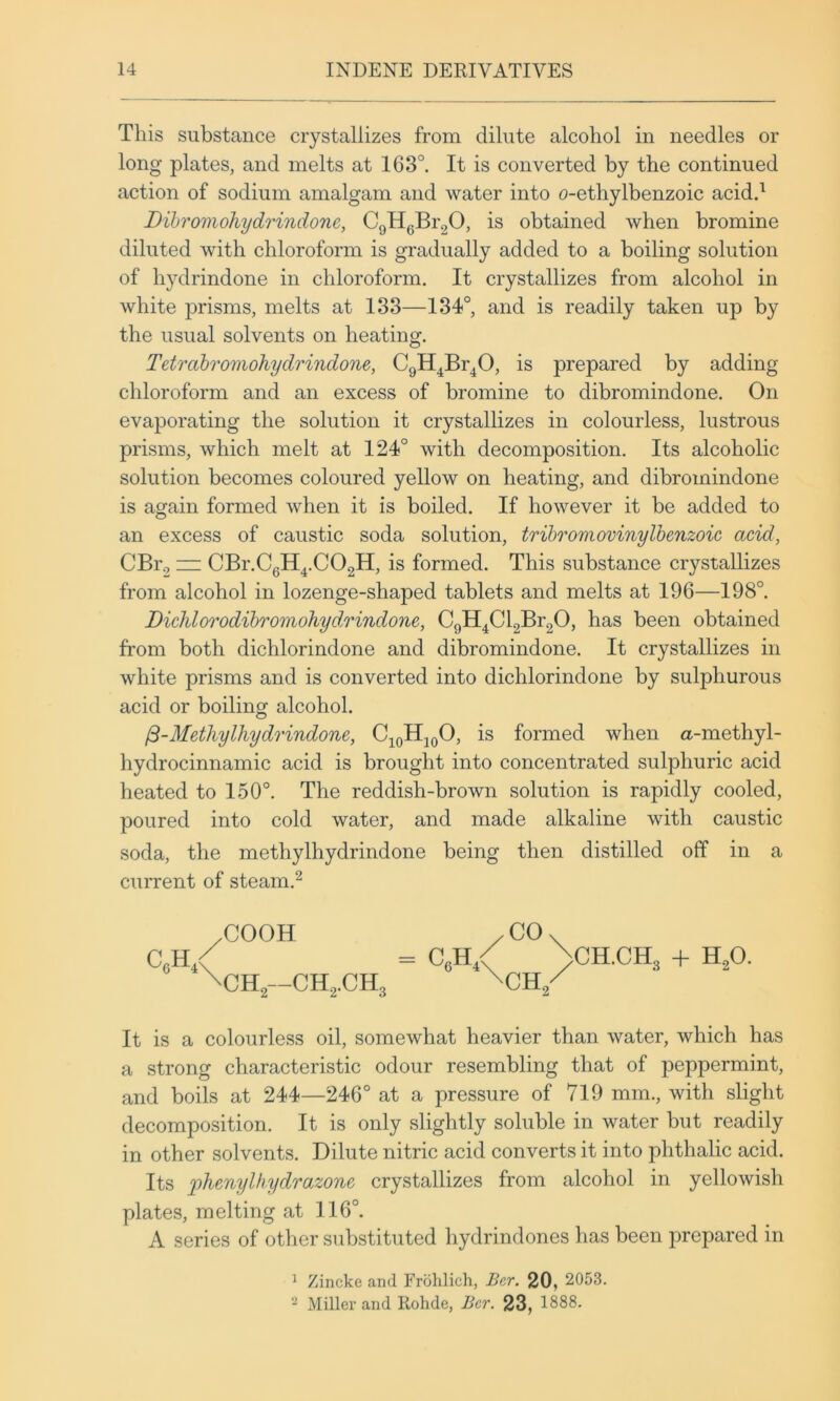 This substance crystallizes from dilute alcohol in needles or long plates, and melts at 163°. It is converted by the continued action of sodium amalgam and water into o-ethylbenzoic acid.^ Dibromohydrindone, CgHgBi'gO, is obtained when bromine diluted with chloroform is gradually added to a boiling solution of hydrindone in chloroform. It crystallizes from alcohol in white prisms, melts at 133—134°, and is readily taken up by the usual solvents on heating. Tetrctbromohydrindone, CgH^Br^O, is prepared by adding chloroform and an excess of bromine to dibromindone. On evaporating the solution it crystallizes in colourless, lustrous prisms, which melt at 124° with decomposition. Its alcoholic solution becomes coloured yellow on heating, and dibromindone is aofain formed when it is boiled. If however it be added to an excess of caustic soda solution, trihromovinylbenzoic acid, CBr., zz: CBr.CgH^.COgH, is formed. This substance crystallizes from alcohol in lozenge-shaped tablets and melts at 196—198°. DiehlOTodibromohyd.rindone, CgH^Cl2Br20, has been obtained from both dichlorindone and dibromindone. It crystallizes in white prisms and is converted into dichlorindone by sulphurous acid or boiling alcohol. ^-Methylhydrindone, C^oHjgO, is formed when a-methyl- hydrocinnamic acid is brought into concentrated sulphuric acid heated to 150°. The reddish-brown solution is rapidly cooled, poured into cold water, and made alkaline with caustic soda, the methylhydrindone being then distilled off in a current of steam.^ /COOH /CO. CgH,< = CgH / >CH.CH3 -h H2O. \CH2--CH2.CH3 It is a colourless oil, somewhat heavier than water, which has a strong characteristic odour resembling that of peppermint, and boils at 244—246° at a pressure of 719 mm., with slight decomposition. It is only slightly soluble in water but readily in other solvents. Dilute nitric acid converts it into phthalic acid. Its ])hcnylhydTa.zone crystallizes from alcohol in yellowish plates, melting at 116°. A series of other substituted hydrindones has been prepared in ^ Zincke and Frolilich, Ber. 20, 2053. Miller and Rohde, Bcr. 23, 1888.